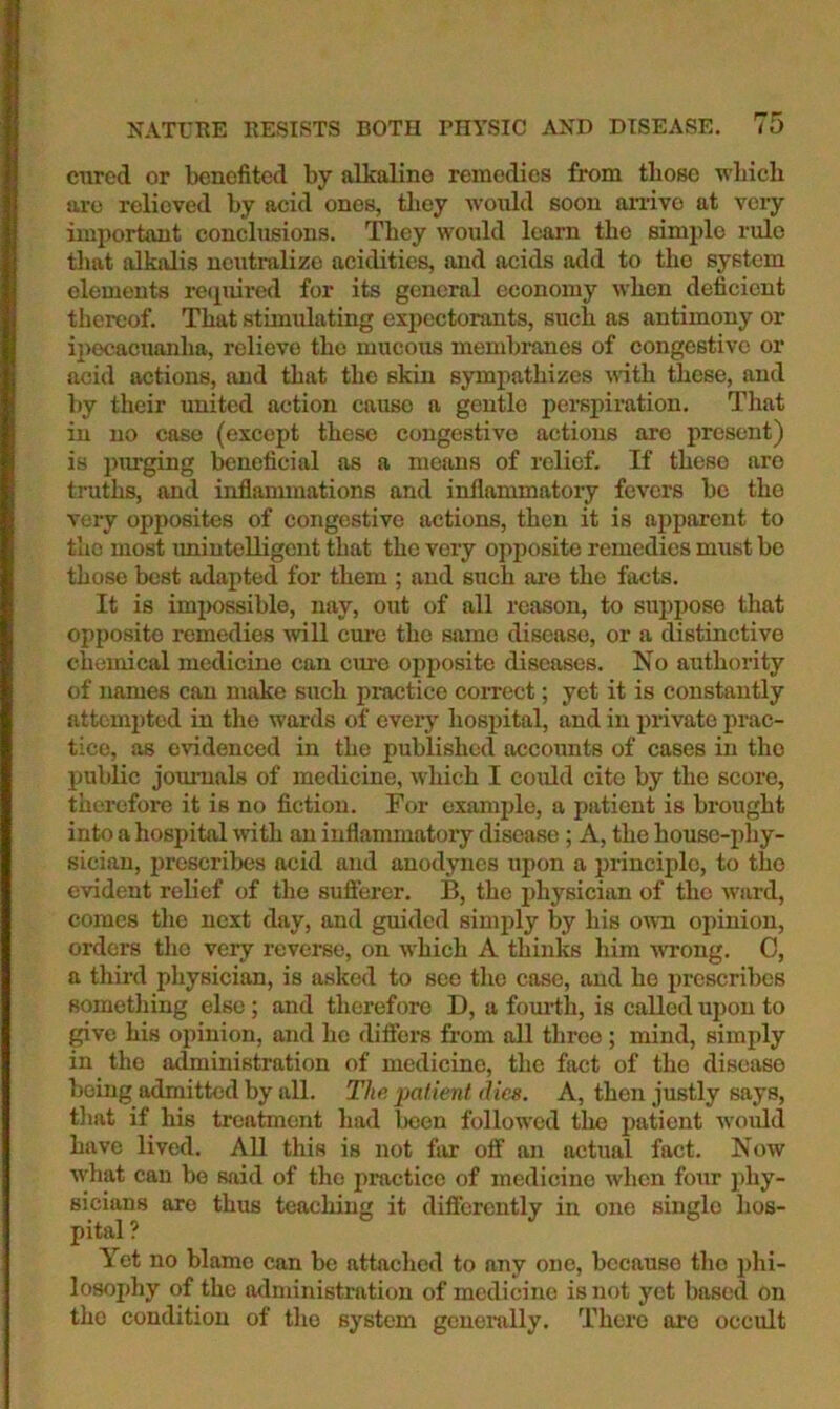 cured or benefited by alkaline remedies from those wbich are relieved by acid ones, they would soon anivo at veiy important conclusions. They would loam the simple rule tliat alkalis neutralize acidities, and acids add to the system elements rcipiired for its general economy when deficient thereof. That stimulating expectorants, such as antimony or ipecacuanha, relieve the mucous membmnes of congestive or acid actions, and that the skin sympathizes uith these, and by their united action cause a gentle perspiration. That in no case (except these congestive actions are present) is ptirging beneficial as a means of relief. If these are truths, and inflammations and inflammatory fevers be the very opposites of congestive actions, then it is apparent to the most imintelligcnt that the very opposite remedies must be those best adapted for them ; and such ai’o the facts. It is imjmssible, nay, out of all reason, to suppose that opposite remedies will cure the same disease, or a distinctive chemical medicine can cure opposite diseases. No authority of names can make such pi-actice correct; yet it is constantly attempted in the wards of everj'- hosj)ital, and in private prac- tice, as evidenced in the published accounts of cases in the public jounials of medicine, which I could cite by the score, therefore it is no fiction. For example, a patient is brought into a hospital wth an inflammatory disease ; A, the house-phy- sician, prescribes acid and anodynes upon a principle, to the evident relief of the sufierer. B, the i)hysician of the ward, comes the next day, and guided simi>ly by his own opinion, orders the very reverse, on which A thinks him wrong. C, a third physician, is asked to see the case, and he prescribes something else; and therefore D, a fom-tli, is called upon to ^vc his opinion, and ho differs from all throe ; mind, simply in the administration of medicine, the fact of the disease being admitted by all. The patient dies. A, then justly says, that if his treatment had been followed the patient would have lived. All this is not far off an actual fact. Now what can be said of the practice of medicine when four phy- sicians are thus teaching it differently in one single hos- pital ? Yet no blame can be attached to any one, because the phi- losophy of the administnition of medicine is not yet based on the condition of the system generally. There are occult