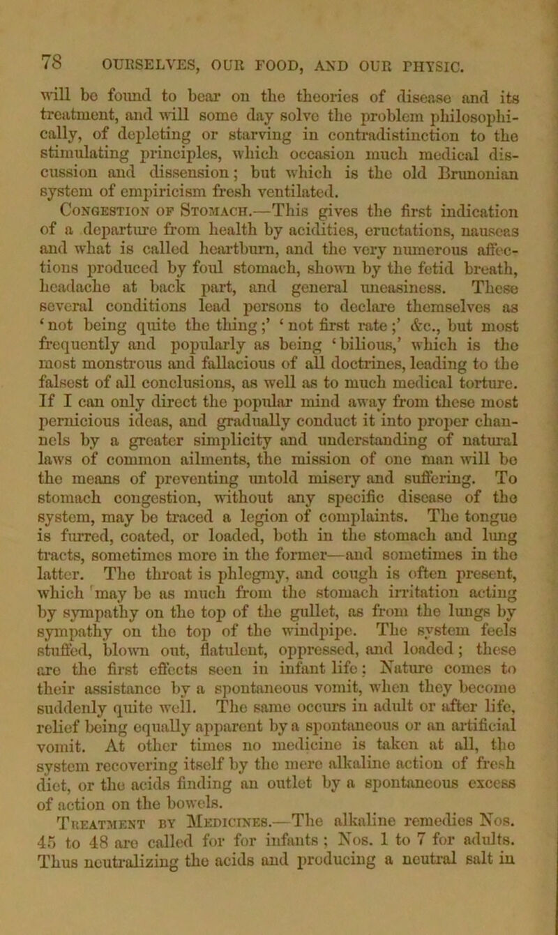 will bo foimd to bcai* on the theories of disense and its treatment, and will some day solve the problem philosophi- cally, of depleting or starving in contradistinction to the stimulating principles, which occasion much medical dis- cussion and dissension; but which is the old Brunonian system of empiricism fresh ventilated. Congestion of Stomach.—This gives the first indication of a departime from health by acidities, eructations, nauseas and what is called heai'tbum, and the very numerous aflec- tions produced by foul stomach, shown by the fetid breath, headache at back part, and general uneasiness. These several conditions leatl persons to declai-e themselves as ‘ not being quite the thing‘ not first i-ate &c., but most frequently and populaidy as being ‘bilious,’ which is tlio most monstrous and fallacious of all doctiines, leading to the falsest of all conclusions, as well as to much medical torture. If I can only direct the popular mind away from these most pernicious ideas, and gradually conduct it into pro])er chan- nels by a greater simjdicity and understanding of natural laws of common ailments, the mission of one man will bo the means of preventing mitold misery and suffering. To stomach congestion, without any specific disease of the system, may bo traced a legion of complaints. The tongue is fiured, coated, or loaded, both in the stomach and limg tracts, sometimes more in the former—and sometimes in the latter. The throat is phlegmy, imd cough is often present, which may be as much from the stomach irritation acting by sympathy on the top of the gullet, as from the Imigs by sympathy on the top of the windpipe. The system feels stuffed, blown out, flatulent, oppressed, and loaded; these ore the first effects seen in infant life: Nature comes to their assistance by a spontaneous vomit, when they become suddenly quite weil. The same occurs in adult or after life, relief being equally apparent by a spontimeous or an ai-tifieial vomit. At other times no medicine is taken at all, the system recovering itself liy the mere alkaline action of fresh diet, or the acids finding an outlet by a spontaneous excess of action on the bowels. Treatment by IMedicines.—The alkaline remeilies Nos. 45 to 48 ai-o called for for infants : Nos. 1 to 7 for adults. Thus ncuti’alizing the acids and producing a neutral salt in