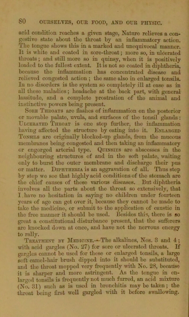 aciil condition reaches a given stage, Nature relieves a con- gestive state about the throat by an inflammatory action. The tongue shows this in a marked and unequivocal manner. It is white and coated in sore-throat; more so, in ulcerated throats; and still more so in quinsy, when it is positively loaded to the fullest extent. It is not so coated in diphtheria, because the inflammation has concentrated disease and relieved congested action ; the same also in enlarged tonsils. In no disorders is the system so completely ill at ease as in all these maladies; headache at the back part, with general lassitude, and a complete prosti'ation of the animal and instinctive powers being present. Sore Throats are flashes of inflammation on the posterior or movable palate, uvula, and surfaces of the tonsil glands: Ulcerated Throat is one step fm'ther, the inflammation having affected the structure by eating into it. Enlarged Tonsils are oiiginally blocked-up glands, from the mucous membranes being congested and then taking an inflammatory or engorged aiierial type. Quinsies arc abscesses in the neighbouring structures of and in the soft palate, waiting only to burst the outer membrane and discharge their pus or matter. Diphtheria is an aggravation of all. Thus step by step wo see that highly acid conditions of the stomach ore the chief causes of these various diseases. But diphtheria involves all the iiai*ts about the tliroat so extensively, that I. have no liesitation in saying no children imder foiu^een years of age can get over it, because they cannot be made to take the medicine, or submit to the apj)lication of caustic in the free manner it should bo used. Besides this, there is so great a constitutional distm’bance present, that the sufierers arc knocked do\vn at once, and have not the nervous energy to rally. Treatment by MEDiciNE.-^The alkalines, Nos. 3 and 4; M-ith acid gargles (No. 27) for sore or ulcerated throats. If gargles cannot l)e used for tliese or enlarged tonsils, a large soft camel-hair brush dipped into it should be substituted, and the throat mopped very frequently with No. 28, becaiiso it is shaiqier and more astringent. As the tongue in en- larged tonsils is frequently not much furred, an acid mixture (No. 31) such as is used in broncliitis may bo taken; the throat being first well gargled with it before swolloAving.