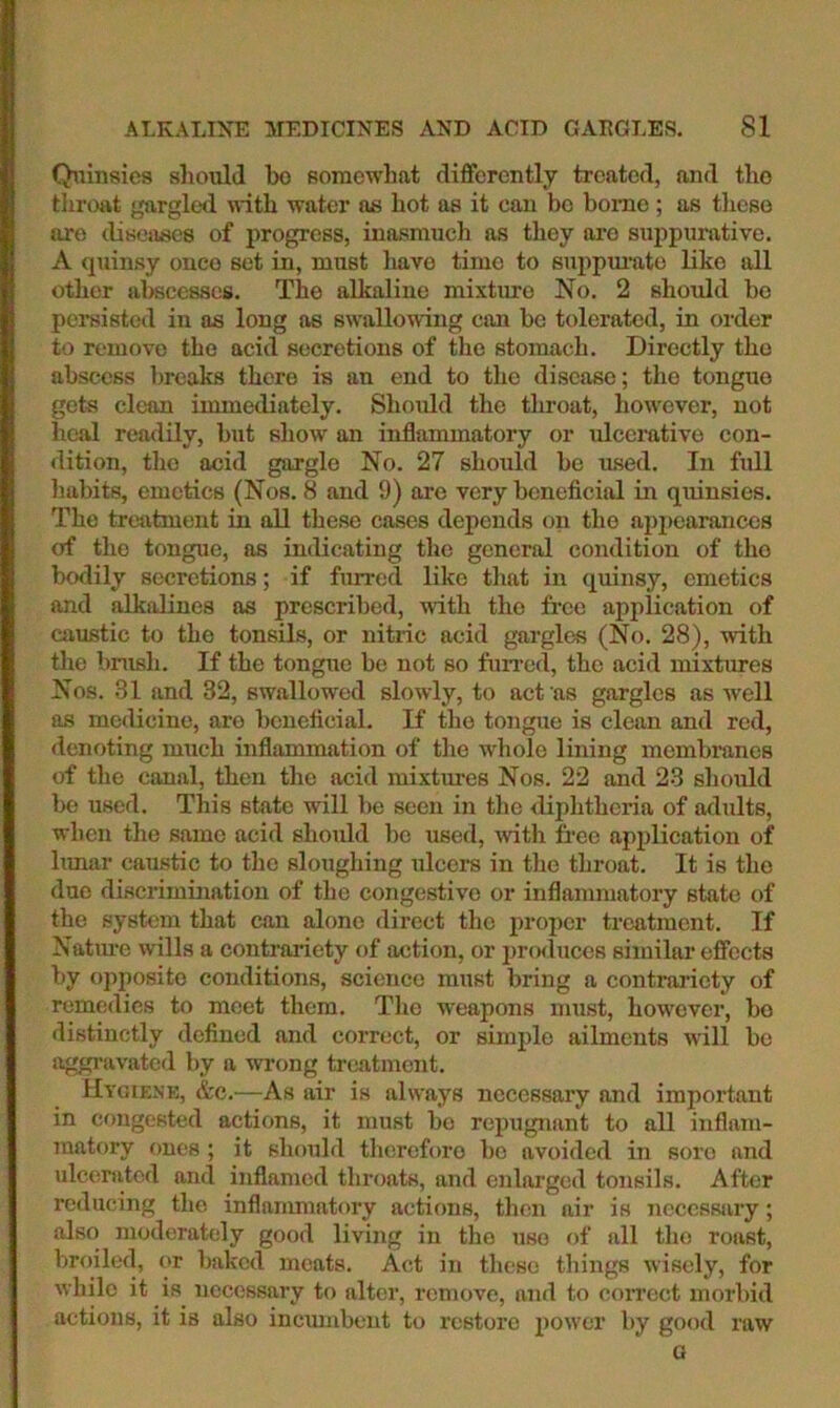 Qiiinsies sliould bo Bomcwbat differently treated, and tlio throat gargled nith water as hot as it can bo borne ; as tlieso are (Usoases of progress, inasmuch as they are suppurative. A quinsy once set in, must have time to suppm'utc like all other abscesses. The alkaline mixture No. 2 should be pereisted in as long as swallowing can be tolerated, in order to remove the acid secretions of the stomach. Directly the abscess breaks there is an end to the disease; the tongue gets clean immediately. Should the throat, however, not heal readily, but show an inflammatory or ulcemtive con- <lition, tho acid gargle No. 27 should be used. In full habits, emetics (Nos. 8 and 9) are very beneficial m quinsies. Tho treatment in all these cases depends on tho appearances of tho tongiie, as indicating the general condition of tho bodily secretions; if furred like that in quinsy, emetics and alkalines as prescribed, with the fi’ce application of caustic to the tonsils, or nitric acid gargles (No. 28), with the brush. If the tongue bo not so fuiTcd, the acid mixtimes Nos. 31 and 32, swallowed slowly, to act as gargles as well as medicine, are beneficial. If the tongue is clean and red, denoting much inflammation of the whole lining membranes of tlie canal, then the acid mixtures Nos. 22 and 23 should be used. This state will be seen in the diphtheria of adults, when the same acid should l)c used, with free application of bmar caustic to the sloughing ulcers in the throat. It is the due discrimination of tho congestive or inflammatory state of the system that can alone direct the proper treatment. If Natime wills a contrariety of action, or prcxluccs similar effects by opposite conditions, science must bring a contrariety of remedies to meet them. The weapons must, however, bo distinctly defined and correct, or simple ailments will bo aggravated by a wrong treatment. Hygiene, &c.—As air is always necessary and important in congested actions, it must bo repugnant to all inflam- matory ones; it should therefore bo avoided in sore and ulcenitcd and inflamed throats, and enlarged tonsils. After reducing the inflanmiatory actions, then air is necessary; also moderately good living in the use of all tho roast, broiled, or baked meats. Act in these things wisely, for while it is necessary to alter, remove, and to coiTect morbid actions, it is also inemnbent to restore power by good raw G