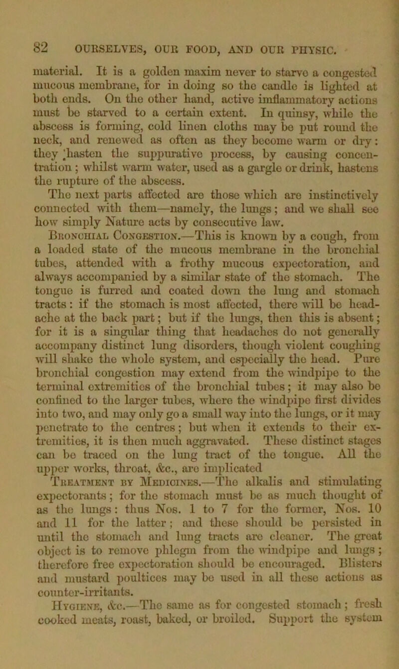 material. It is a golden maxim never to starve a congested mucous membrane, for in doing so the candle is lighted at both ends. On tlio other hand, active imflammatory actions must be starved to a certain extent. In quinsy, while the abscess is forming, cold linen cloths may be put round the neck, and renewed as often as they become warm or dry: they ‘hasten the suppurative process, by causing concen- tration ; whilst waim water, used as a gargle or drink, hastens the rupture of the abscess. The next parts affected are those which are instinctively connected with them—namely, the lungs; and we shall see how simply Nature acts by consecutive law. BnoNCHiAL Congestion.—This is known by a cough, from a loaded state of the mucous membrane in the bronchial tubes, attended with a frothy mucous expectoration, and always accompanied by a similar state of the stomach. The tongue is fuiTod and coated down the lung and stomach tracts: if the stomach is most affected, there will be head- ache at the back part; but if the lungs, then this is absent; for it is a singular thing that headaches do not generally accompany distinct lung disorders, though violent coughing will shake the whole system, and especially tlie head, Piu'e bronchial congestion may extend from the windpipe to the terminal extremities of the bronchial tubes; it may also bo contiued to the lai’ger tubes, w’hero the windiupo first divides into two, and may only go a small way into the lungs, or it may j)enetrato to the centoes; but when it extends to their ex- tremities, it is then much aggravated. These distinct stages can bo traced on the lung tract of the tongue. All the upper works, throat, &c., ai’O implicated Tkeatment by Medicines.—Tlio alkalis and stimulating expectorants; for the stomach must bo as much thought of as the Imigs: thus Nos. 1 to 7 for the former. Nos. 10 and 11 for the latter; and these should be persisted in imtil the stomach and lung tracts are cleaner. The great object is to remove phlegm from the windpipe and Imigs; therefore free expectoration should bo encouraged. Blistera and mustard poultices may be used in all these actions as counter-irritants. Hygiene, Ac.—The same as for congested stomach; fresh cooked meats, roast, baked, or broiled. Support the system