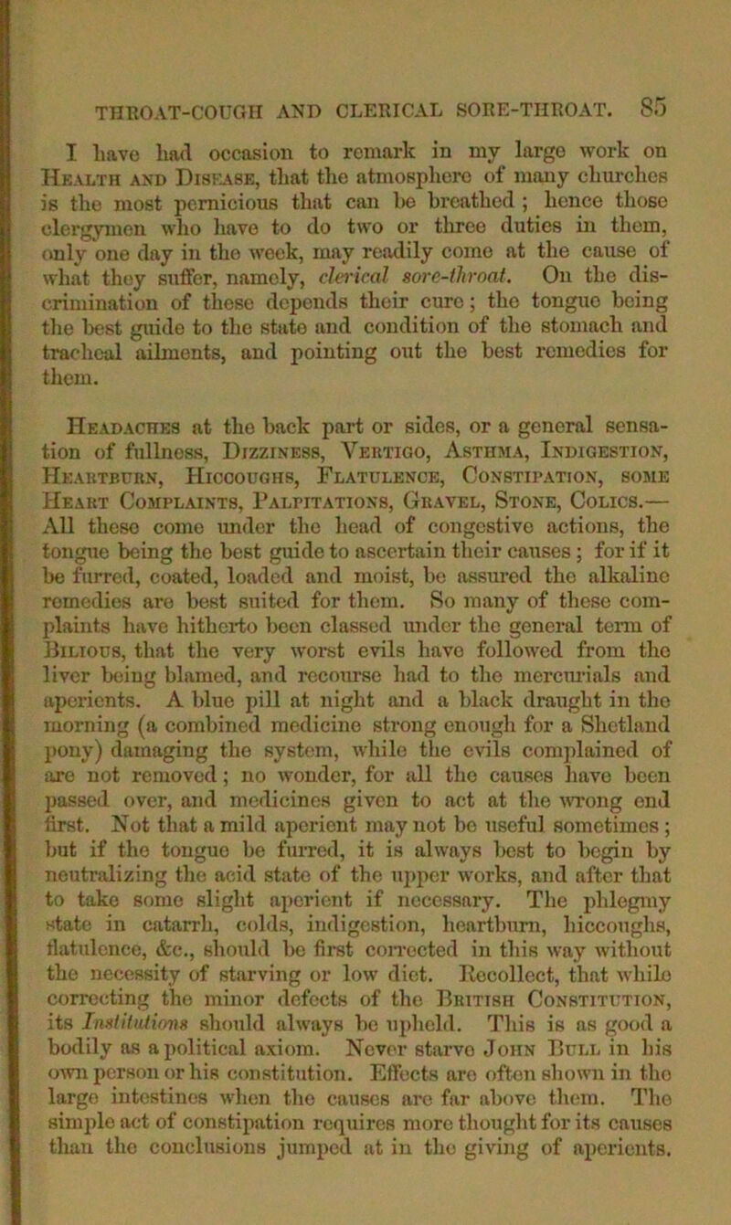 I have had occasion to remark in my largo work on Hkaltii and Diskase, that the atmosphere of many churches is the most pernicious that can ho breathed ; hence those clergymen who have to do two or three duties in them, only one day in the week, may readily come at the cause of what they suffer, namely, clerical sore-fliroat. On the dis- crimination of these depends their cure; the tongue being the best guide to the state and condition of the stomach and tracheal ailments, and pointing out the best remedies for them. Headaches at the back part or sides, or a general sensa- tion of fullness, Dizziness, A^rtigo, Asthma, Indigestion, Heartburn, Hiccoughs, Flatulence, Constipation, some Heart Complaints, Palpitations, Gravel, Stone, Colics.— All these come under the head of congestive actions, the tongue being the best guide to ascertain their causes; for if it be furred, coated, loaded and moist, bo assured the alkaline remedies are best suited for them. So many of these com- plaints have hitherto been classed under the general term of Bilious, that the very woret evils have followed from the liver being blamed, and recourse had to the mercm-ials and aperients. A Idue pill at niglit and a black draught in tlio morning (a combined medicine strong enough for a Shetland pony) damaging the system, while the eGls complained of are not removed; no wonder, for all the causes have been jiassed over, and medicines given to act at tlie MTong end first. Not that a mild aperient may not be useful sometimes; but if the tongue be furrotl, it is always best to begin by neutralizing the acid state of the ujiper works, and after that to take some slight ajicrient if necessary. The plilegmy state in catarrh, colds, indigestion, heartburn, hiccoughs, flatulence, &c., should lie fiiut coirected in this way without the necessity of starving or low diet. Pocollect, that while correcting the minor defects of the British Constitution, its InstituJioiis should always be upheld. This is as good a bodily as apolitical axiom. Never starve John Bull in his own person or his constitution. Effects are often shown in tho largo intestines when tho causes arc far above them. The simple act of constipation requires more thought for its causes tlian tho conclusions jumped at in tho giving of aperients.