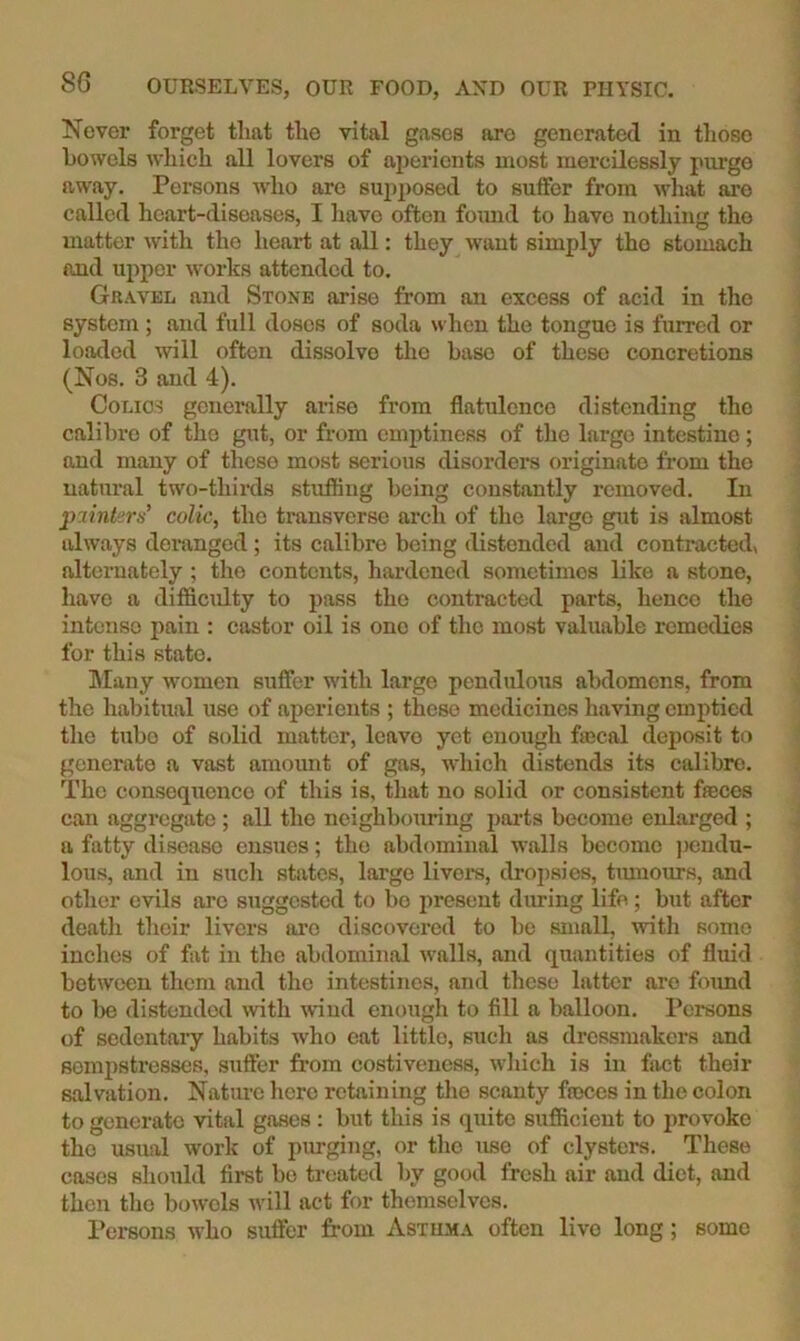 Never forget that the vital gases are generated in those bowels Avhich all lovers of aperients most mercilessly purge away. Persons who are supposed to suffer from what are called heart-diseases, I have often fomid to havo nothing the matter with the heart at all: they want simply the stomach and upper works attended to. Gravel and Stone arise from an excess of acid in the system ; and full doses of soda when the tongue is furred or loaded will often dissolve the base of these concretions (Nos. 3 and 4). Colics generally arise from flatulence distending the calibre of the gut, or from emptiness of the large intestine; and many of these most serious disorders originate from the natural two-thirds stuffing being constantly removed. In jijtnkrs’ colic, the transverse arch of the large gut is almost always deranged ; its calibre being distended and contracted, alternately ; the contents, hardened sometimes like a stone, have a difficulty to pass the contracted parts, hence the intense pain : castor oil is one of the most valuable remedies for this state. hlany women suffer with large pendulous abdomens, from the habitual use of aperients ; these medicines having emptied the tube of solid matter, leave yet enough fascal deposit to generate a vast amount of gas, which distends its calibre. The consequence of this is, tliat no solid or consistent fpeces can aggregate ; all the neighbouring pai’ts become enlarged ; a fatty disease ensues; the abdominal walls become jiendu- lous, and in such states, large livera, dro])sies, timiours, and other evils arc suggested to bo jirescut during life; but after death their livers are discovered to be small, with some inches of fat in the abdominal walls, and quantities of fluid between them and the intestines, and these latter are foimd to lie distended with wuud enough to fill a balloon. Persons of sedentary habits who eat little, such as dressmakers and sempstresses, suffer from costiveness, which is in fact their salvation. Nature hero retaining the scanty fasces in the colon to generate vital gases : but this is quite sufficient to provoke the usual work of jiurging, or the mse of clysters. These cases should first bo treated by good fresh air and diet, and then the bowels will act for themselves. Persons who suffer from Asthma often live long; some