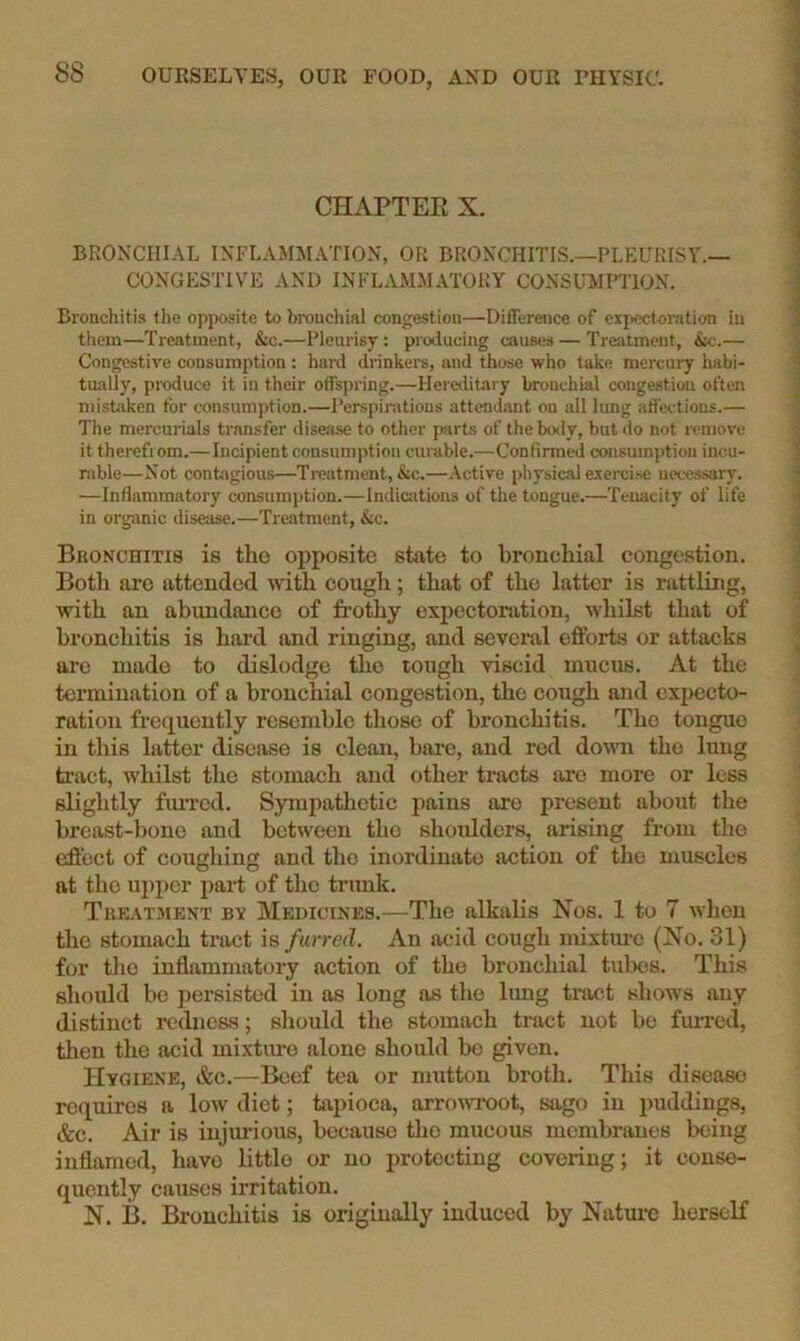 CHAPTER X. BRONCHIAL INFLAMMATION, OR BRONCHITIS.—PLEURISY.— CONGESTIVE AND INFLAMM.\TORY CONSUMHION. Bronchitis the opposite to bronchial congestion—Difference of expectoration in them—Treatment, &c.—Pleurisy; producing causes — Treatment, &c.— Congestive consumption: hard drinkers, and those who take mercury habi- tually, produce it in their offspring.—Hereditary bronchial conge-stion often niistiiken for consumption.—Perspirations attendant on all lung affections.— The mercurials transfer disea.se to other parts of the body, but do not j-emove it therefrom.—Incipient consumption curable.—Confirmed consumption incu- rable—Not contagious—Treatment, &c.—Active physicalexerci.se necessary. —Inflammatory consumption.—Indiaitions of the tongue.—Tenacity of life in organic disease.—Treatment, &c. Bronchitis is the opposite state to bronchial congestion. Both are attended with cough; that of the latter is rattling, with an abundance of frothy expectoration, whilst that of bronchitis is hard and ringing, and sevcml efforts or attacks are made to dislodge tlio tough viscid mucus. At the termination of a bronchial congestion, the cough and expecto- ration frequently resemble those of bronchitis. The tongue in this latter disease is clean, bare, and red do\vn the lung tract, whilst the stomach and other tracts are more or less slightly furred. Sympathetic pains are present about the breast-bone and between the shoulders, arising from the effect of cougliing and the inordinate action of the muscles at the upper part of the tnmk. Treatment bv Medicines.—The alkalis Nos. 1 to 7 when tlie stomach tract is furred. An acid cough mixtm-c (No. 31) for the inflammatory action of the bronchial tubes. This should bo persisted in as long as the hmg tract shows any distinct redness; should the stomach tract not be fuiTcd, then the acid mixture alone should be given. Hygiene, &c,—Beef tea or mutton broth. This disease requires a low diet; tapioca, arrowroot, sago in puddings, &c. Air is injm’ious, because the mucous membranes being inflamed, have bttlo or no protecting covering; it conse- quently causes irritation. N. B. Bronchitis is originally induced by Natxu-e herself