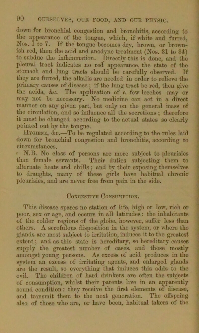 llo^vn for bronchial congestion and bronchitis, according to the ajjpearance of the tongue, which, if white and furred, Nos. 1 to 7. If the tongue becomes dry, brown, or brown- ish red, then the acid and anodyne treatment (Nos. 31 to 34) to subdue the inflammation. Directly this is done, and the pleural tract indicates no red appearance, the state of the stomach and lung tracts should be carefully observed. If they are furred, the alkalis are needed in order to relieve the primary causes of disease ; if the lung tract be red, then give the acids, &c. The application of a few leeches may or may not be necessary. No medicine can act in a direct manner on any given pai’t, but only on the general mass of the circulation, and so influence all the secretions ; therefore it must bo changed according to tlie actual states so clearly pointed out by the tongue. Hygiene, &c.—To be regulated according to the rules laid down for bronchial congestion and bronchitis, according to circumstances. <• N.B. No class of persons are more subject to pleurisies than female servants. Their duties subjecting them to alternate heats and chills ; and by their exposing themselves to di’aughts, many of these girls have habitual chronic jileurisies, and are never free from pain in the side. Congestive Consumption. This disease spares no station of life, high or low, rich or poor, sex or age, and occurs in all latitudes: the inhabitants of the colder regions of the globe, however, suffer less than others. A scrofulous disposition in the system, or where the glands are most subject to irritation, induces it to tlie greatest extent; and as this state is hereditary, so hereditary causes sui)ply the greatest number of cases, and those mostly amongst young persons. As excess of acid produces in the system an excess of irritating agents, and enlarged glands are the result, so everything tliat induces this adds to the evil. The children of hanl drinkers are often the subjects of consumption, whilst their parents live in an apparently sound condition: they receive the first elements of disease, and transmit them to the next generation. The offspring also of those who are, or have been, habitual takers of the