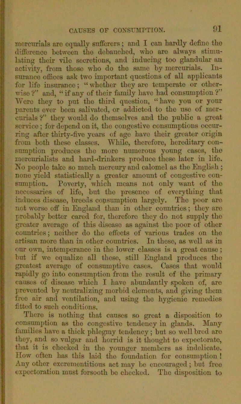 CAUSES or CONSUMPTION. mercurials are equally sufferers ; and I can Lardly define the difference Letween the debauched, who arc always stimu- lating their vile secretions, and inducing too glandulai’ an activity, from those who do the same by mercurials. In- surance ofiices ask two important questions of all applicants for life insiu-ance; “ whether they ai’c temperate or other- wise ■?” and, “ if any of their family have had consumption ?” Were they to put the third question, “have you or your parents ever been salivated, or addicted to the use of mcr- cm-ials ?” they would do themselves and the public a gi’cat service; for depend on it, tlie congestive consmnptions occtur- ring after thirty-five years of ago have their greater origin from both these classes. While, therefore, hereditary con- siunption produces the more numerous young cases, the mercurialists and hai’d-drinkcrs produce these later in life. No people take so much merem-y and calomel as the English ; none yield statistically a greater amoimt of congestive con- sumption. Poverty, which means not only want of the necessaries of life, but the luesenco of everything that induces disease, breeds consumption largely. The poor ai*o not worse off in England than in other countries; they arc probably better cared for, therefore they do not supply the greater average of this disease as against the poor of other countries; neither do the effects of various trades on the artisan more than in other countries. In these, as well as in our own, intemperance in the lower classes is a gi’cat cause ; Imt if wo equalize all these, still England prodiices the greatest average of consumptive cases. Cases that would rapidly go into consumption from the result of the primary causfis of disease which I have abundantly spoken of, are j)revcnted by neutralizing morbid elements, and giving them free air and ventilation, and using the hygienic remedies fitted to such conditions. There is nothing that causes so great a disposition to consumption as the congestive tendency in glands. Many fi^milies have a thick phlegmy tendency; but so well bred are they, and so vulgar and hon-id is it thought to expectorate, that it is checked in the younger members as ijidelicatc. IIow’ often has this laid the foundation for consumption ! Any other excrementitious act may bo cncotiragcd; but free expectoration must forsooth bo checked. The disposition to