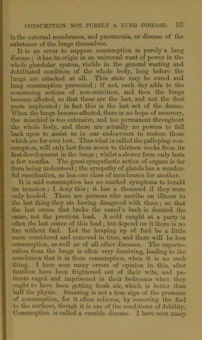 in the cxteruftl membranes, and pneumonia, or disease of tlio substance of the lungs themselves. It is an error to suppose consmnption is purely a lung disease ; it has its origin in an universal want of power in tho whole glandular system, visible in the geneitd wasting and debilitated condition of the whole body, long before the lungs are attacked at all. This state may be cured and lung consimiption prevented ; if not, each day adds to tho consimiing actions of non-nutrition, and then the lungs become affected, so that these are tho last, and not the first parts implicated; in fact this is the last act of the drama. When tho lungs Ixscomo affected, there is no hope of recovery, tho mischief is too extensive, and too i)ermanent tlu’oughout the whole body, and there are actually no powers to fall back upon to assist us in our endeavoxu’s to restore those which are for ever lost. Thus what is called tho galloping con- sumption, will only last from seven to thirteen weeks from its fijrst development in the lungs ; whilst a slower fonn only lasts a few months. Tho great sympathetic action of organs is far from being xmderstood ; tho sympathy of glands has a wonder- ful ramification, so has one class of membranes for another. It is said consxnuption has no marked symptoms to herald its invasion : I deny this; it has a thousand if they were (Tuly heeded. There are persons who ascribe an illness to the last thing they ate having disagreed with them; so that the last ounce that broke tho camel’s back is deemed tho cause, not the previous load. A cold caxight at a party is often the last oimce of this load; but depend on it there is no fire without fuel. Let the heaping up of fuel bo a little more considered and removed in time, and there will be less consumption, as well as of all other xliscxises. The expecto- ration from tho Ixuigs is often very deceiving, loading to tho conclusion that it is from consumption, when it is no such thing. I have seen many errox-s of opinion in this, after families have been frightened out of their wits, and pa- tients caged and imprisoned in their bcdi’ooms when tlicy (night to have been getting fresh air, which is better than half the physic. Sweating is not a true sign of tlic presence of consumption, for it often relieves, by removing tlio fuel to the smtaces, though it is one of tlio conditions of debilitj'. Consumption is called a cumblo disease. I have seen many