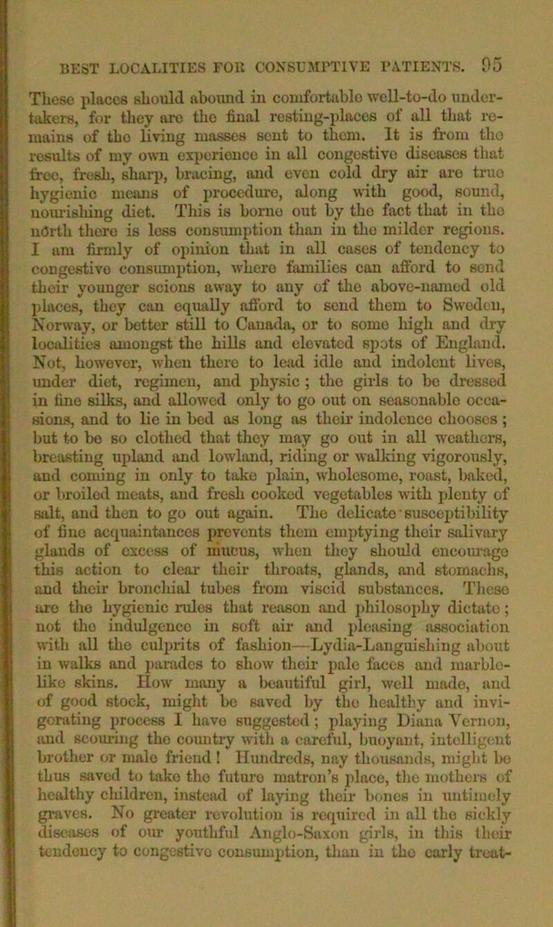 These places should abound in conifortablo well-to-do under- takers, for they tu-c the final resting-places of all that re- mains of the living masses scut to them. It is from tho results of my o^\■n experience in all congestive diseases that free, fresh, sharp, bracing, and even cold dry air are true hygienic means of lU'ocedurc, along with good, sound, uomishing diet. This is borne out by tho fact that in tho north there is loss consumption than in tho milder regions. I am firmly of opinion that in all cases of tendency to congestive consumption, where fiimilies can afford to send their younger scions away to any of tlio above-named old places, they can equally afford to send them to Sweden, Norway, or better still to Canada, or to some liigh and dry localities amongst the hills and elevated si^ots of England. Not, however, when there to lead idle and indolent lives, imder diet, regimen, and physic ; tho girls to be dressed in tine silks, and allowed only to go out on seasonable occa- sions, and to lie in bed as long as their indolence chooses ; but to be BO clothed that they may go out in all weathers, breasting upland and lowland, riding or walking vigorously, and coming in only to take plain, wholesome, roast, baked, or broiled meats, and fresh cooked vegetables with plenty of salt, and then to go out again. The delicate • susceptibility of fine acquaintances prevents them emptying their salivary glands of excess of mucus, when tlicy should cncoiu-ago this action to clear their throats, glands, and stomachs, and their bronchial tubes from viscid substances. Tlicse uro tlie hygienic rules that reason and jdiilosophy dictate; not tho indulgence in soft air and pleasing association with all tho culpiits of fashion—Lydia-Languishing about in walks and parades to show their pale faces and inarblo- liko skins, flow many a beautiful girl, well made, and of good stock, might be saved by tho healtliy and invi- gorating process I have suggested; playing Diana Vernon, and scouring tho coimtiy witli a careful, buoyant, intelligent brother or male friend 1 Hundreds, nay thousands, miglit bo thus saved to take tho futm’o matron’s place, the mothers of healthy children, instead of laying their bones in untimely gi-aves. No greater revolution is required in all the sickly diseases of om- youthfrd Anglo-Saxon gii’ls, in this llieir tendency to congestive consumption, tliau in tho early treat-