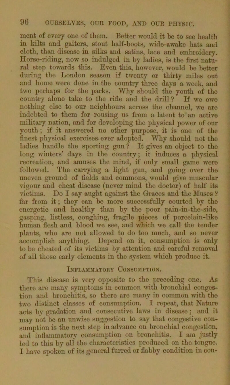 merit of every one of them. Better would it be to see health in kilts and gaiters, stout half-boots, Avidc-awake hats ami clotli, than disease in silks and satins, lace and embroidery. Horse-riding, now so indulged in by ladies, is the first natu- ral step toAvards this. Even this, hoAA’ever, would bo better during the London season if twenty or thirty miles out and homo were done in the country three days a Aveek, and two perhaps for the parks. Wliy shmdd tlic youth of the country alone take to the rifle and the drill? If avo owe nothing else to our neighbours across the channel, we are indebted to them for rousing us from a latent to an active military nation, imd for developing the physical poAver of our youtli; if it ansAvered no other purpose, it is one of the finest jihysical cxorciseS' ever adopted. Wliy should not the ladies handle the sporting gun ? It gives an object to the long Avinters’ days in the country; it induces a pliysical recreation, and amuses the mind, if only small game Avero followed. The caiTying a light gim, and going over the imevcn gromid of fields and commons, Avould give muscular Arigour and cheat disease (never mind the doctor) of half its victims. Do I say aught against the Graces and tlie liltises ? far from it; they can bo more successfully courted by the energetic and healthy than by the poor pain-in-the-side, gasping, listless, coughing, fragile ineces of porcelain-likc human flesh and blood avc see, and Avhich we call the tender plants, AA'ho are not allowed to do too much, and so never accomplish anything. Depend on it, consranption is only to bo cheated of its victims l)y attention and careful removal of all those early elements in the system Avhich produce it. InFLAMMATOKY CONSUAIPTION. This disease is very opposite to the preceding one. As there arc many symptoms in common Avuth bronchial conges- tion and broncliitis, so there are many in common Avith the two distinct classes of consumjAtion. I repeat, that Xature acts by gradation and consecutive laws in disease; and it may not be an unAAUSO suggestion to say that congestive con- sumption is the next step in advance on bronchial congestion, and inflammatory consiunption on l)ronchitis. I am justly led to this by all the characteristics prodiiccd on the tongue.