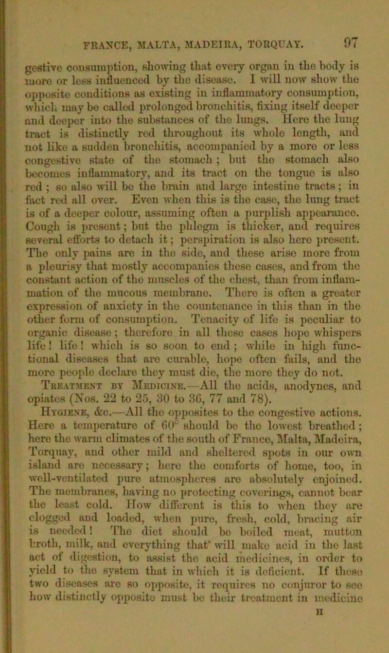 FRANCE, MALTA, MADEIRA, TORQUAY. gestivo consiiinptiou, allowing tliat eveiy organ in tlio body is luoro or less influenced by tbo disease. I will now show the opposite conditions ns existing in inflammatory consumption, wliicli may be called prolonged bronchitis, fixing itself deeper and deeper into the substances of the lungs. Here the lung tract is distinctly red throughout its whole length, and not like a sudden bronchitis, accouiimnicd by a more or less congestive state of the stomach; but the stomach also becomes inflammatory, and its tract on the tongue is also red ; so also will be the brain and large intestine tracts; in fact red all over. Even when this is the case, the lung tract is of a deeper colour, assuming often a purplish appearance. Cougli is present; but the phlegm is thicker, and requires several eflbrts to detach it; perspiration is also here present. The only |>ains are in the side, and these arise more from a pleurisy that mostly accompanies these cases, and from the constant action of the muscles of the chest, than from inflam- mation of the mucous membrane. There is often a greater expression of anxiety in the countenance in this than in the other form of consumption. Tenacity of life is peculiar to organic disease; tliereforo in all these cases hojie whispers life! life! which is so soon to end ; while in high ftuic- tional diseases that are curable, liope often fails, and the more people declai’o they must die, the more they do not. Tkkatment by Medicine.—All the acids, anodynes, and opiates (Nos. 22 to 25, 30 to 36, 77 and 78). Hygiene, &c.—All the ojijiosites to the congestive actions. Here a temperature of 60° should be the lowest breathed; here the warm climates of the south of Franco, JIMta, Madeira, Torquay, and other mild and sheltered spots in our mvn island are necessary; here the comforts of home, too, in well-ventilated pure atmospheres are absolutely enjoined. The membranes, having no protecting coverings, cannot bear the least cold. How different is this to when they are clogged and loaded, when pure, fresh, cold, bracing air is needed! ITie diet should bo boiled meat, mutton broth, milk, and everything that udll make acid in the last act ol digestion, to assist the acid medicines, in order to yield to the system that in which it is dc'ficient. If these two diseases are so opposite, it requires no conjimor to see how distinctly opposite must l>e their treatment in medicine II