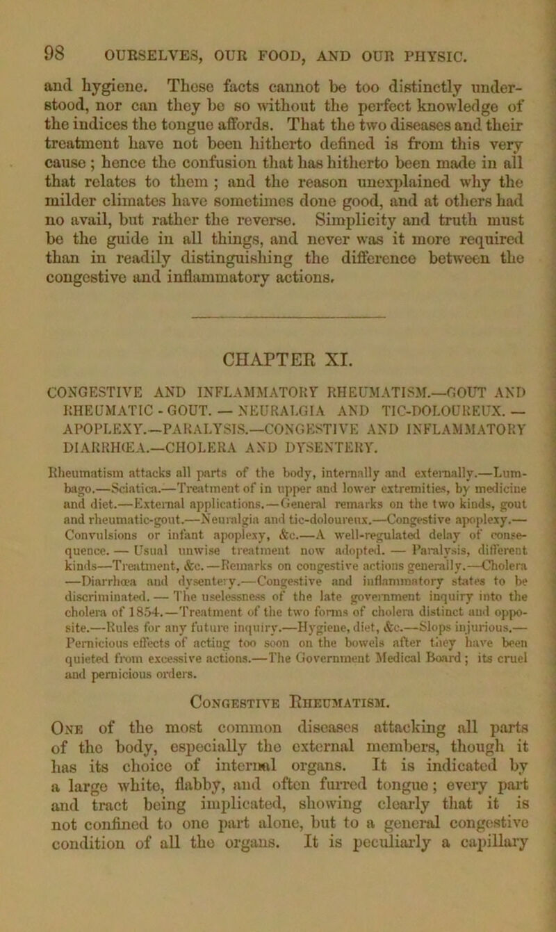 and hygiene. These facts cannot be too distinctly under- stood, nor can they be so without the perfect knowledge of the indices the tongue affords. That the two diseases and their treatment have not been liitherto defined is from this very cause ; hence the confusion that has hitherto been made in all that relates to them ; and the reason unexjdained why the milder climates have sometimes done good, and at others had no avail, but rather the reverse. Simplicity and truth must be the guide in all things, and never was it more required than in readily distinguishing the difference between the congestive and inflammatory actions. CHAPTEK XI. CONGESTIVE AND INFLAMMATORY RHEUMATISM.—GOUT AND RHEUMATIC - GOUT. — NEURALGIA AND TIC-DOLOUREUX. — APOPLEXY.—PARALYSIS.—CONGESTIVE AND INFLAMM.\TORY DIARRHIEA.—CHOLERA AND DY.SENTERY. Rheumatism attacks all parts of the body, intenially and extemally.—Lum- biigo.—Sciatica.—Ti-eatment of in upper and lower extremities, by medicine and diet.—E.xtenial applications.—General remarks on the two kinds, gout and rheumatic-gout.—Neuralgia and tic-doloureux.—Congestive apoplexy.— Convulsions or infant apoplexy, &c.—A well-reguLated delay of conse- quence. — Usual unwise treatment now adopted. — Paralysis, different kinds—Treiitinent, &c.—Remarks on congestive actions generally.—Cholera —Diarrlia-a and dysentery.—Congestive and inflammatory states to be discriminate*!. — The uselessness of the late goverameut inquiry into the cholera of IS.W.—Treatment of the two foniis of cholera distinct and opjx)- site.—Rules for any futuiv inquiry.—Hygiene, diet, &c.—Slops injurious.— Pemicious effects of acting too soon on the bowels after tliey have been quieted fram e.xce.ssive action-s.—The Government Medical Hoard ; its cruel rind pernicious oixlers. CoNGESTn’E Rheumatism. One of tho most common diseases attacking all parts of tho body, especially tho external members, thougli it has its choice of internal organs. It is indicated by a large white, flabby, and often furred tongue; every part and tract being implicated, showing clearly that it is not confined to one part alone, but to a genend congestive condition of all tho organs. It is pcculiai'ly a capillaiy