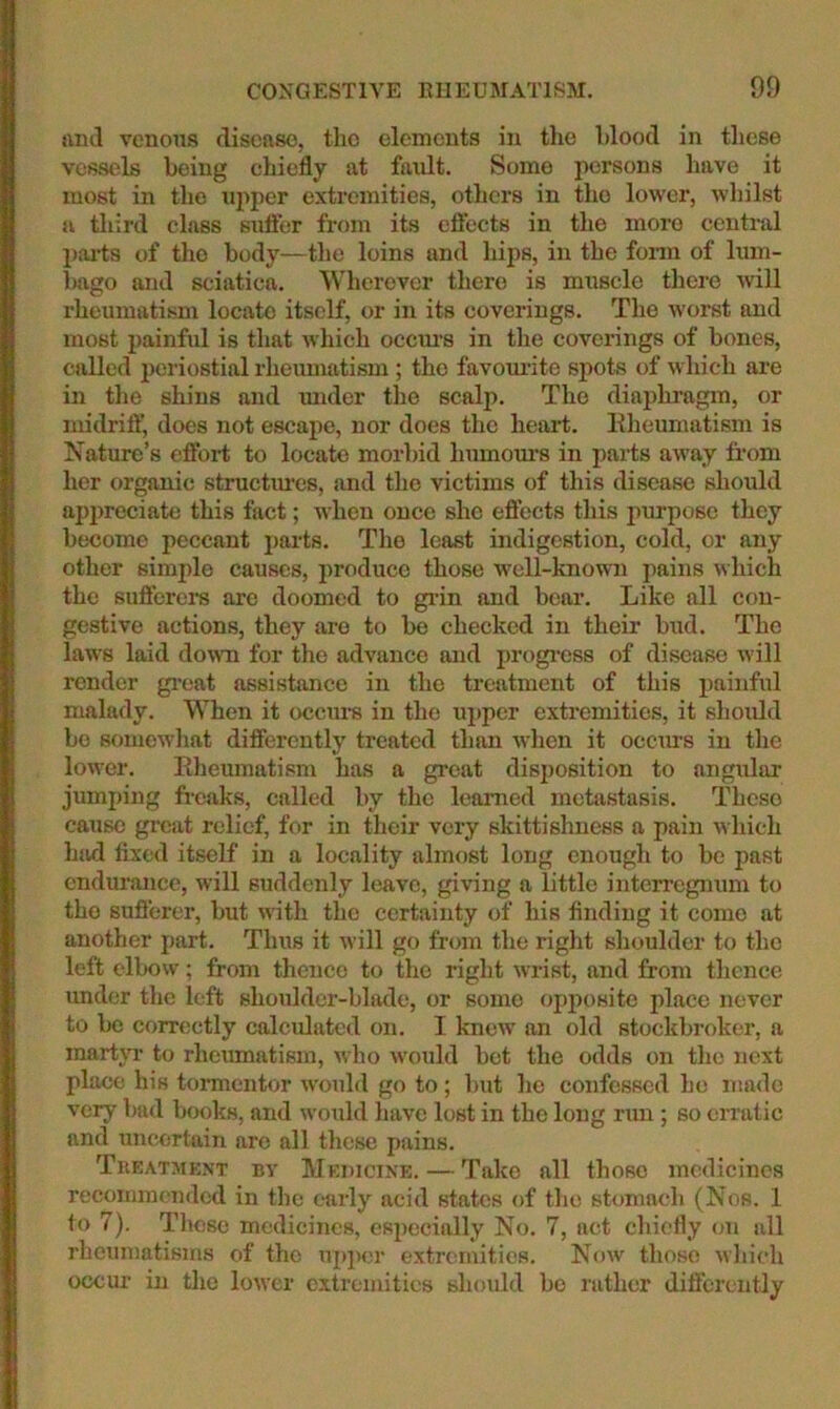 niul venous disease, the elements in the blood in these vessels being chiefly at fault. Some persons have it most in the upper extremities, others in tho lower, whilst a third class suffer from its eftccts in the more centi-al jjai-ts of tho body—the loins and hips, in the fonn of him- iMigo and sciatica. Wherever there is muscle there will rheumatism locate itself, or in its coverings. The worst and most painful is that which ocem's in the coverings of bones, called periostial rheumatism ; the favom-ite spots of which are in the shins and mider the scalp. The diaphragm, or midrilf, does not escape, nor does the heart. Eheumatism is Nature’s effoi-t to locate morbid humours in parts away from her organic structimes, imd the victims of this disease should apimeciate this fact; when once she effects this jiurpose they become peccant parts. Tho least indigestion, cold, or any other simple causes, produce those well-knowji pains which the suflerers are doomed to grin and bear. Like all con- gestive actions, they are to be checked in their bud. The laws laid doTO for the advance and progi-ess of disease will render gi*eat assistance in tho treatment of this painful malady. When it ocems in the upper extremities, it should be somewhat differently treated than when it occims in the lower. Eheumatism has a great disi)osition to angular jumping freaks, called by the learned metastasis. These cause great relief, for in their very skittishuess a pain which had fixed itself in a locality almost long enough to be past endurance, will suddenly leave, giving a little interregnum to tho suficrer, but with the certainty of his finding it come at another part. Thus it will go from the right shoulder to the left elbow; from thence to the right wrist, and from thence under the left shoulder-blade, or some opposite place never to be correctly calculated on. I knew an old stockbroker, a martjT to rheumatism, who would bet the odds on the next place his tormentor would go to; but he confessed he made very bad books, and would have lost in the long run; so erratic and uncertain are all these pains. Treatmk.nt by Medicine. — Take all those medicines recommended in tlic early acid states of tho stomach (Nos. 1 to 7). Tlmsc medicines, especially No. 7, act chiefly on all rheumatisms of the upper extremities. Now those wliieh occur in the lower extremities should bo rather differently