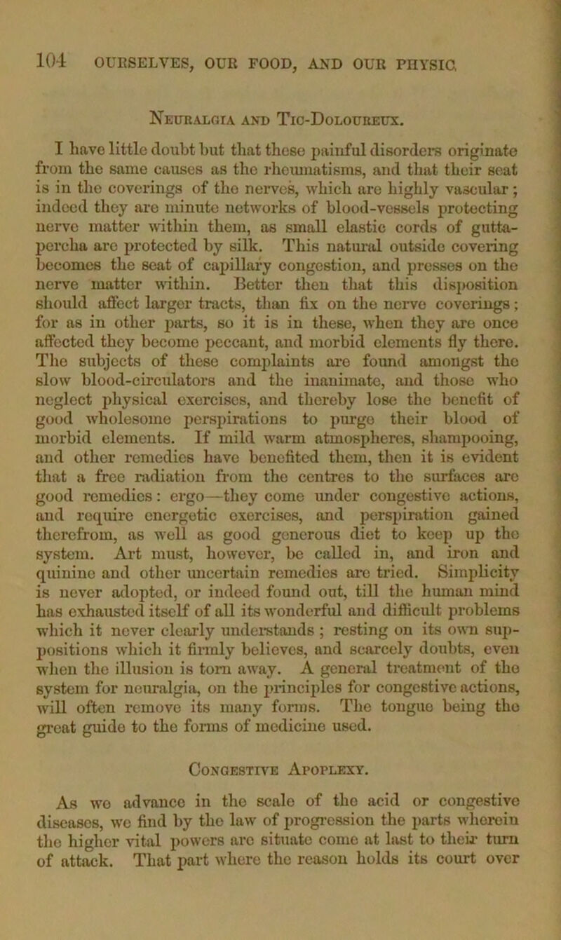 Nkuralgia and Tic-Doloueeux. I liave little doubt but that these painful disorders originate from the same causes as the rhemnatisms, and that their seat is in the coverings of the nerves, which are highly vascidar; indeed they are minute networks of blood-vessels protecting nerve matter within them, as small elastic cords of gutta- percha arc protected by silk. This natuitJ outside covering becomes the scat of capillary congestion, and presses on the nerve matter within. Better then that this disposition should affect larger tracts, thivn fix on the nerve coverings; for as in other parts, so it is in these, when they ore once affected they become peccant, and morbid elements fly there. The subjects of these complaints ai‘o foimd amongst the slow blood-circulators and the inanimate, and those who neglect physical exercises, and thereby lose the benefit of good wholesome perspinitions to purge their blood of morbid elements. If mild warm atmospheres, shampooing, and other remedies have benefited them, then it is evident tliat a free radiation from the centres to the surfaces are good i-emedics: ergo—they come under congestive actions, and require energetic exercises, and perspiration gained therefrom, as well as good generous diet to keep up the system. Art must, however, be called in, and iron and quinine and other uncertain remedies are tried. Simplicity is never nxlopted, or indeed found out, till the human mind has exhausted itseK of all its wonderful and diflicxdt problems which it never clearly undei'stands ; resting on its own sup- j)ositions which it firmly believes, and scarcely doubts, even wlien the illusion is tom away. A general treatment of the system for neuralgia, on the princijiles for congestive actions, will often remove its many forms. The tongue being the gi-eat guide to the forais of medicine used. Congestive Apoplexy. As wo advance in the scale of the acid or congestive diseases, we find by the law of progression the parts wherein tlio higher vital powers are situate come at last to their turn of attack. That jiart where the reason holds its court over