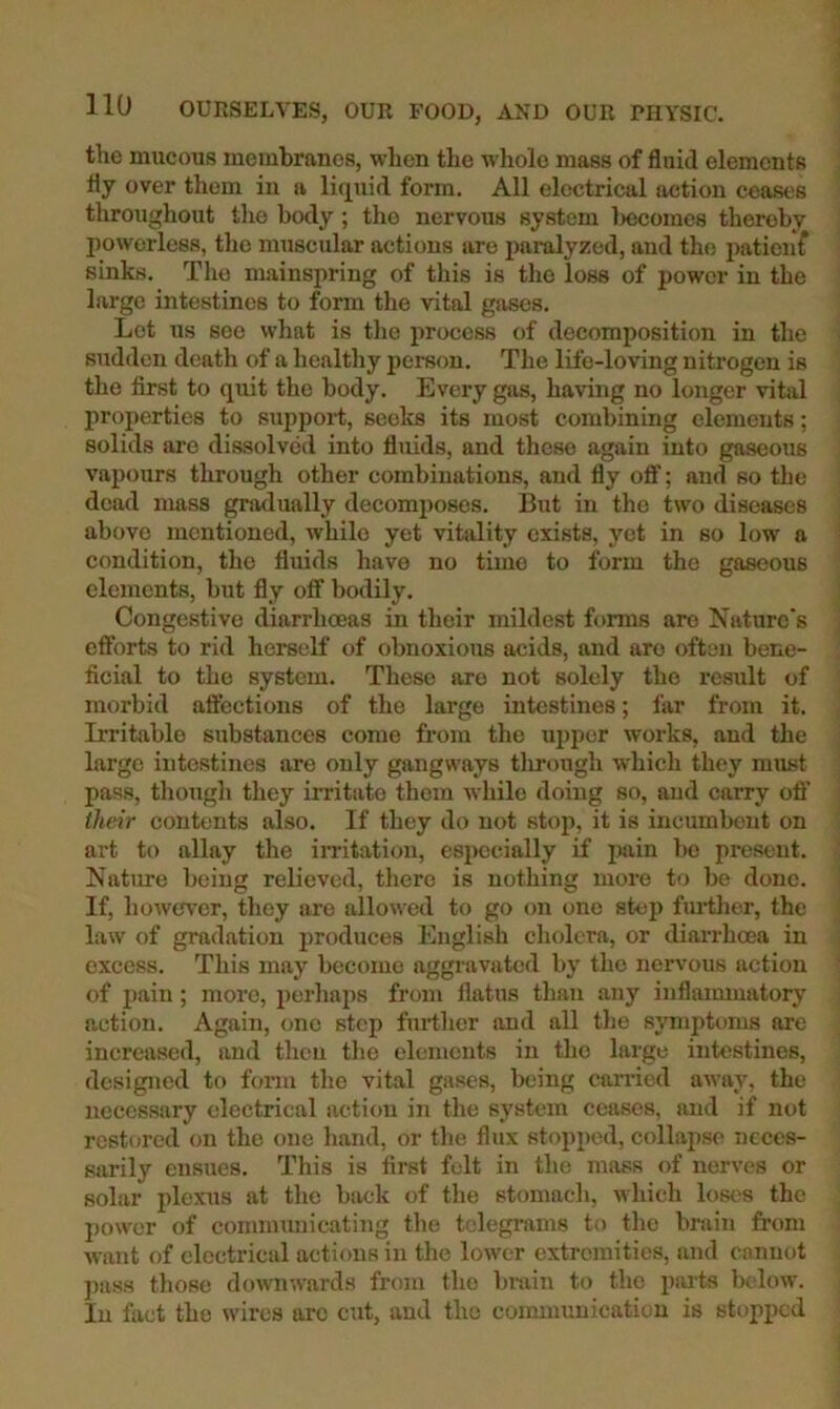 tlio mucous membranes, when the whole mass of fluid elements fly over them in a liquid form. All electrical action ceases throughout the body ; the nervous system l>ecome8 thereby jJowerless, tlio muscular actions are paralyzed, and the patient sinks. The mainspring of this is the loss of power in the large intestines to form the vital gases. Lot us see what is the process of decomposition in the sudden death of a healthy person. The life-loving nitrogen is the first to quit the body. Every gas, having no longer vital properties to support, seeks its most combining elements; solids are dissolved into fluids, and these again into gaseous vapours through other combinations, and fly ofi'; and so the dead mass gradually decomposes. But in the two diseases above mentioned, while yet vitality exists, yet in so low a condition, the fluids have no time to form the gaseous elements, but fly off bodily. Congestive diarrhoeas in their mildest forms are Nature's efforts to rid herself of obnoxious acids, and are often bene- ficial to the system. These are not solely the result of morbid aftcctions of the large intestines; far from it. Irritable substances come from the upper works, and the large intestines are only gangways tlirough which they must pass, thougli they irritate them while doing so, and carry ofi’ their contents also. If they do not stop, it is incumbent on art to allay the irritation, especially if pain bo present. Natime being relieved, there is nothing more to be done. If, however, tliey are allowed to go on one stop fui-tlier, the law of gradation produces English cholera, or diankoea in excess. Tliis may become aggravated by tlie nervous action of pain; more, i)erhaps from flatus tlian any inflaimuatory action. Again, one step further and all the symptoms are increa.sed, and then the elements in the large intestines, designed to form the vital gases, being carried away, the necessary electrical action in the system ceases, and if not restored on the one hand, or the flux stopped, collapse neces- sarily ensues. This is first felt in the mass of nerves or solar plexus at the back of the stomach, which loses the power of communicating the telegrams to tlie brain from want of electrical actions in the lower extremities, and cannot ])uss those downwards from the brain to the parts below. In fact the wires arc cut, and the communication is stopped