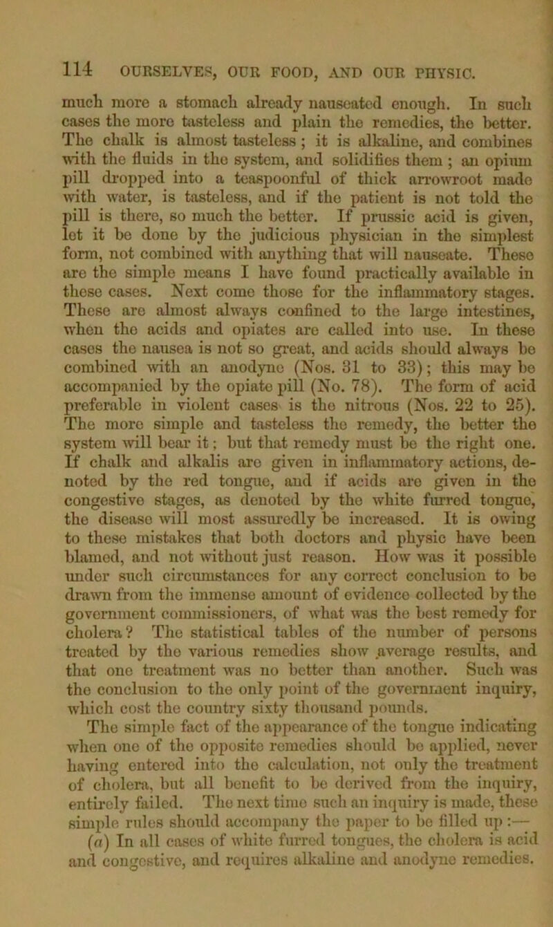 much more a stomach already nauseated enough. In such cases the more tasteless and plain the remedies, the better. The chalk is almost tasteless ; it is alkaline, and combines wth the fluids in the system, and solidifies them ; an opiimi pill di‘opj)ed into a teaspoonful of thick arrowroot made with water, is tasteless, and if the patient is not told the pill is there, so much the better. If prassic acid is given, lot it be done by the judicious physician in the simplest form, not combined witli anything that will nauseate. These are the simple means I have found practically available in these cases. Next come those for the inflammatory stages. These are almost always confined to the largo intestines, when the acids and opiates are called into use. In these cases the nausea is not so great, and acids should always bo combined Avith an anodyne (Nos. 31 to 33); this may bo accomi>anied by the opiate pill (No. 78). The form of acid preferable in violent cases is the nitrous (Nos. 22 to 25). The more simple and tasteless the remedy, the better the system will bear it; but that remedy must bo the right one. If chalk and alkalis arc given in inflammatory actions, de- noted by tlio red tongue, aud if acids are given in tho congestive stages, as denoted by the white furred tongue, the disease will most assmndly bo increased. It is owing to these mistakes that both doctors and physic have been blamed, and not without just reason. How was it possible imdor such circmustances for any correct conclusion to be dra\vn from tlie immense amount of evidence collected l)y tho government commissioners, of what was the best remedy for cholera? The statistical tables of tlie number of persons treated by tho various remedies show .average results, and that one treatment was no better than another. Such was the conclusion to the only point of the government inquiry, whicli cost the country sixty thousand poimds. The simple fact of tlie appearance of tho tongue indicating when one of tho opposite remedies should be apjdied, never having entered into tho calculation, not only tho treatment of cholera, but all benefit to be <lerived from the inquiry, entii'oly failed. Tlie next time such an inquiry is made, these simple rules should accompany tho paper to bo filled up:— (a) In all cases of white furred tongues, tho cholera is acid and congestive, and requires alkaline aud anodyne remedies.