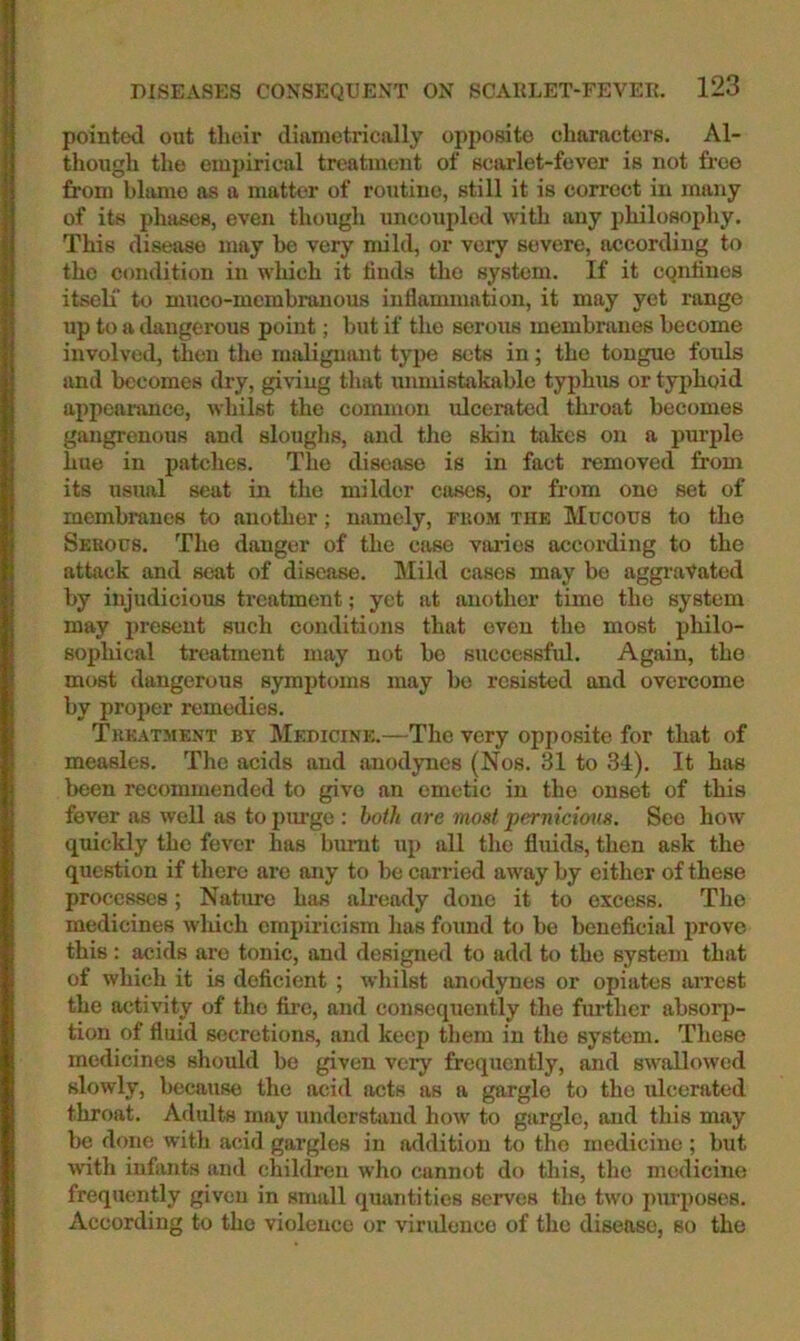 pointed out tlioir diametrically opposite characters. Al- though the empirical treatment of sciulet-fever is not free from blame as a matter of routine, still it is correct in many of its phases, even though uncoupled with any philosophy. This disease may be very mild, or very severe, according to the condition in which it finds the system. If it cQiifines itseli’ to muco-mcmhranous inflammation, it may yet range up to a ilangerous point; but if the serous membranes become involved, then the maligniuit type sets in; the tongue fouls and becomes dry, giving that unmistakable typhus or typhoid appeai’anco, whilst the common ulcerated throat becomes gangrenous and sloughs, and the skin takes on a purple hue in patches. The disease is in fact removed from its usual seat in the milder cases, or from one set of membranes to another; namely, fuom tiik Mucous to the Sehous. The danger of the cfise values according to the attack and seat of disease. Mild cases may be aggravated by injudicious treatment; yet at another time the system may present such conditions that oven the most philo- sophical treatment may not bo successful. Again, the most dangerous symptoms may bo resisted and overcome by proper remedies. Treatment by Medicine.—The very opposite for that of measles. The acids and anodynes (Nos. 31 to 34), It has been recommended to give an emetic in the onset of this fever as well as to purge : hoth are most pernicious. See how quickly the fever has burnt up all the fluids, then ask the question if there are any to be carried away by either of these processes; Nature has afready done it to excess. The medicines which empiricism has found to be beneficial prove this: acids are tonic, and designed to add to the system that of which it is deficient ; whilst anodynes or opiates arrest the activity of the fire, and consequently the further absorj)- tion of fluid secretions, and keep them in the system. These medicines should be given very frequently, and swallowed slowly, because the acid acts as a gargle to the ulcerated throat. Adults may understand how to gargle, and this may be done with acid gargles in addition to the medicine ; but with infants and children who cannot do this, the medicine frequently given in small quantities serves the two i)urpo8es. According to the violence or viridence of the disease, so the