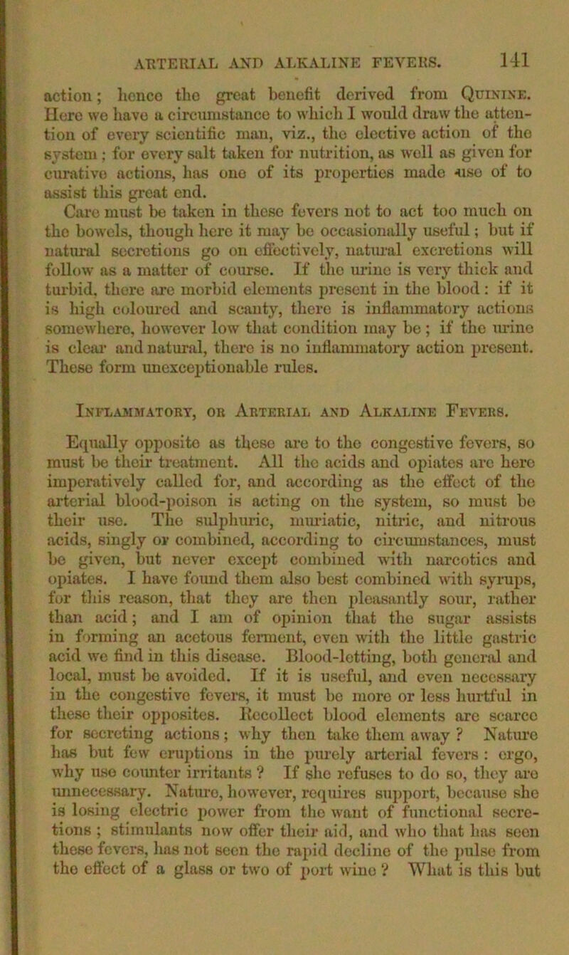 action; honco tlio great benefit derived from Quinixk. Ucre we have a circumstanco to which I would draw the atten- tion of every scientific man, viz., the elective action of the s}-stem : for every salt taken for nutrition, as well as given for cnn\tivo actions, has one of its properties made 4iso of to assist this great end. Care nuist he taken in these fevers not to act too much on the bowels, though here it may he occasionally useful; hut if natural secretions go on effectively, natimal excretions will follow as a matter of coiu'se. If the m’iuo is very thick and turbid, there are morbid elements present in the blood: if it is high coloured and scanty, there is inflammatory actions somewhere, however low that condition may he; if the tirine is cleju' and natural, there is no iuflmximatory action jjreseut. These form unexceptionable rules. INFLA3IJIAT0RT, OB ArTEEIAL AND AlKALINE FeVERS. E(pially opposite as these ai-e to the congestive fevers, so must Ix) their treatment. All the acids and opiates are here imperatively called for, and according as the effect of the arterial blood-poison is acting on the system, so must he their use. The sulphuidc, mmuatic, nitric, and nitrous acids, singly or combined, according to circumstances, must ho given, hut never except combined with narcotics and opiates. I have found them also best combined with syrups, for tins reason, that they are then pleasantly sour, rather than acid; and I am of opinion that the sugar assists in forming tm acetous ferment, oven with the little gastric acid we find in this disease. Blood-letting, both general and local, must he avoided. If it is useful, and even necessary in the congestive fevers, it must he more or less hurtful in these their opposites. Kecolloct blood elements are scarce for secreting actions; why then take them away ? Nature has but few eruptions in the purely arterial fevers : ergo, why use counter irritants ? If she refuses to do so, they lu’o mmecessary. Nature, however, recpiires support, because she is losing electric j)ower from the want of functional secre- tions ; stimulants now offer their aid, and who that has seen these fevers, lias not seen the rapid decline of the 2)ulsc from the efl'ect of a glass or two of |)ort wine ? What is this hut