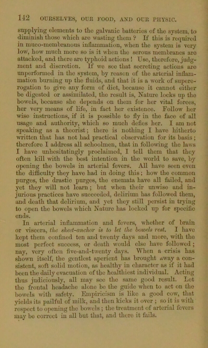 supplying elements to the galvanic batteries of the system, to diminish those which are wasting them ? If this is re(pured in muco-membranouB inflammation, when the system is very low, how much more so is it when the serous membranes are attacked, and there ai'e typhoid actions ! Use, therefore, judg- ment and discretion. If we see that secreting actions ai-e unpei-formed in the system, by reason of the ai-terial inflam- mation burning up the fluids, and that it is a work of supere- rogation to give any form of diet, because it cannot either be digested or assimilated, the result is, Nature locks up the bowels, because she depends on them for her vital forces, her very means of life, in fact her existence. Follow her wise insti-uctions, if it is possible to fly in the face of all Tisage and authority, which so much defies her. I am not speaking as a theorist; there is nothing I have hitherto wi’ittcn that has not had practical observation for its basis ; therefore I address all schoolmen, that in following the laws I have unhesitatingly proclaimed, I tell them that they often kill with the best intention in the world to save, by oi)cning the bowels in arterial fevers. AU have seen even the difficulty they have had in doing this; how the common purges, the drastic purges, the enemata have all failed, and yet they will not learn; but when their unwise and in- jiu'ious j)ractices have sticceeded, delirimn has followed them, and death that delirium, and yet they still persist in trying to open the bowels which Natm'o has locked up for specific ends. In arterial inflammation and fevers, whether of brain or viscera, the shed-anchor is to let the bowels rest. I have kept them confined ton and twenty days and more, with the most perfect success, or death would else have followed ; nay, very often five-and-twenty days. Wlien a crisis has shouTi itself, the gentlest aperient has brought away a con- sistent, soft solid motion, as healthy in character as if it had been the daily evacuation of tke healthiest individual. Acting thus judiciously, all may sec the same good result. Let the frontal headache alone be the guide when to act on tho bowels with safety. Empiricism is like a good cow, that yields its pailful of milk, and then kicks it over ; so it is with respect to opcniiig the bowels ; the treatment of arteiial fevers may bo coiTcct in all but that, and there it fails.