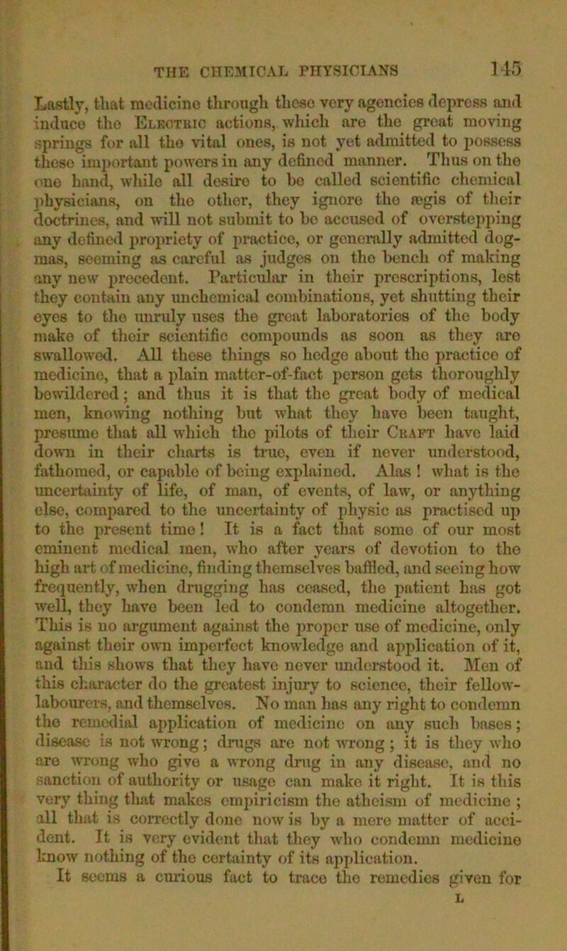 THE CHEMICAL PHYSICIANS 115 Lastly, that racdicino throxigh these very agencies depress and induce the Eleotkic actions, which are tlie great moving springs for all the vital ones, is not yet admitted to possess these important powers in any defined manner. Tims on the <me hand, while all desire to ho called scientific chemical physicians, on the other, they ignore the tegis of their doctrines, and will not submit to bo accused of overstci)ping any defined propriety of practice, or gonomlly admitted dog- mas, seeming as careful as judges on the bench of making any new precedent. Particular in their prescriptions, lest they contain any unchemical combinations, yet shiitting their eyes to the unruly uses the great laboratories of the body make of their scientific compounds as soon as they aro swallowed. All those tilings so hedge about the practice of medicine, that a plain matter-of-fact person gets thoroughly bewildered; and thus it is that the great body of medical men, knowing nothing but what they have been taught, presiune that all which the pilots of their Craft have laid down in their charts is true, even if never understood, fathomed, or capable of being explained. Alas ! what is the uncertainty of life, of man, of events, of law, or anytliing else, compared to the uncei’taiuty of physic as practised up to the present time! It is a fact that some of our most eminent medical men, who after years of devotion to the high art of medicine, finding themselves bafiled, and seeing how frequently, when drugging has ceased, tlie patient has got well, they have been led to condemn medicine altogether. This is no argument against the proper use of medicine, only against their own impcifect knowledge and application of it, and this shows that they have never understood it. Men of this character do the greatest injiuy to science, their fellow- labourers, and themselves. No man has any light to condemn the remedial application of medicine on any such bases; disease is not wrong; drags ai-o not Avrong; it is they who are UTong who give a wrong dnig in any disease, and no sanction of authority or usage can make it right. It is this very thing tluat makes empiricism the atheism of medicine ; all that is correctly done now is by a mere matter of acci- dent. It is very evident that they who condemn medicine know nothing of the certainty of its apj)lication. It 8c*ems a cmious fact to trace the remedies given for L