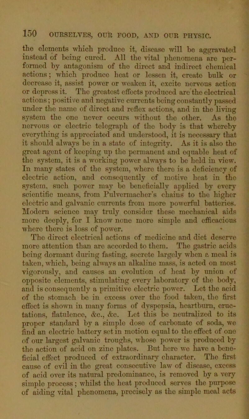 the elements which produce it, disease will be aggravated instead of being cured. All the vital phenomena are per- formed by antagonism of the direct and indirect chemical actions; which produce heat or lessen it, create bulk or decrease it, assist poAver or weaken it, excite nervous action or depress it. The greatest elfcets produced are the electrical actions; positive and negative cun-ents being constantly passed under the name of direct and reflex ixctions, and in the living system the one never occurs without the other. As the nervous or electric telegraph of tho body is that whereby everything is appreciated and understood, it is necessary that it shoixld always be in a state of integrity. As it is also tho great agent of keeping up tho permanent and equable heat of the system, it is a working power always to be held in view. In many states of the system, Avhero there is a deficiency of electric action, and consequently of motive heat in the system, such power may be beneficially apiilied by every scientific means, from Pulvennacher’s chains to the higher electric and galvanic currents from more powerful batteries. Modem science may truly consider these mechanical aids more deeply, for I know none more simple and efficacious where there is loss of power. The direct electrical actions of medicine and diet deserve more attention than are accorded to them. The gastric acids being dormant during fasting, secrete largely when a meal is taken, which, being always an alkaline mass, is acted on most vigorously, and causes an evolution of heat by union of oiiposite elements, stimulating every laboratory of the body, and is consequently a primitive electric power. Let the acid of tho stomach bo in excess over tho food taken, the first efiect is shown in many forms of dyspepsia, heartburn, erac- tations, flatulence, &c., &c. Let this be neutralized to its proper standard by a simj)le dose of carbonate of soda, Ave find an electric battery set in motion equal to the effect of one of our largest galvanic troughs, whose jiOAA’cr is produced by the action of acid on zinc plates. But hero aao have a bene- ficial effect produced of extraordinary character. The first cause of evil in tho great consecutive laAv of disease, excess of acid over its natural predominance, is removed by a A’ery simple process; Avhilst the heat produced servos the purpose of aiding Antal phenomena, precisely ns tho simple meal acts