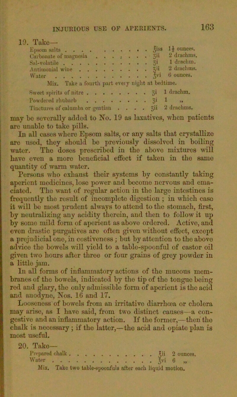 INJURIOUS USE OF APERIENTS. 1G3 19. Take— K[i.som salts .... I§ ounces. (,’avbonnte of ningiiesia 5'^ - ^I'achms. .Sil-volatile . 5>. 1 dracliin. Antiiuonial wine 5'* “ iliachius. W.ater o' * ^ ounces. Mix. Take a fourth part eveiy night at bedtime. Sweet spirits of nitre ^ drachm. Powdered rhubiirb 5* ^ >• Tinctures of cjilumba or gentian .... 5'^ ^ drachms. may be severally added to No. 19 as laxatives, wlicn patients are miablo to take pills. In all cases where Epsom salts, or any salts that crystallize ai‘e used, they should be previously dissolved in boiling water. The doses prescribed in the above mixtiu-cs will have even a more beneficial eflEbct if taken in the same quantity of warm wsitcr. Persons wlio exhaust their systems by constantly taking aperient medicines, lose power and become nervous and ema- ciated. The want of regular action in the largo intestines is frequently the resiilt of incomplete digestion ; in which caso it will bo most prudent always to attend to the stomach, first, by neutralizing any acidity therein, and then to follow it up by some mild form of aperient as above ordered. Active, and even drastic purgatives are often given without effect, except a prejudicial one, in costivencss ; but by attention to the above advice the bowels will yield to a table-spoonful of castor oil given two hours after three or foim grains of grey powder in a little jam. In all forms of inflammatory actions of the mucous mem- branes of the bowels, indicated by tlie tip of the tongue being red and glary, the only admissible form of aperient is the acid and auodyne. Nos. IG and 17. Looseness of bowels from an irritative diarrhoea or cholera may arise, as I have said, from two distinct causes—a con- gestive and an inflammatory action. If the fonner,—then tho chalk is necessary; if tho latter,—tho acid and opiate plan is most useftd. 20. Take— Pippaml chalk i^ii 2 ounces. Water Mix. Take two table-spoonfuls after each liquid motion.