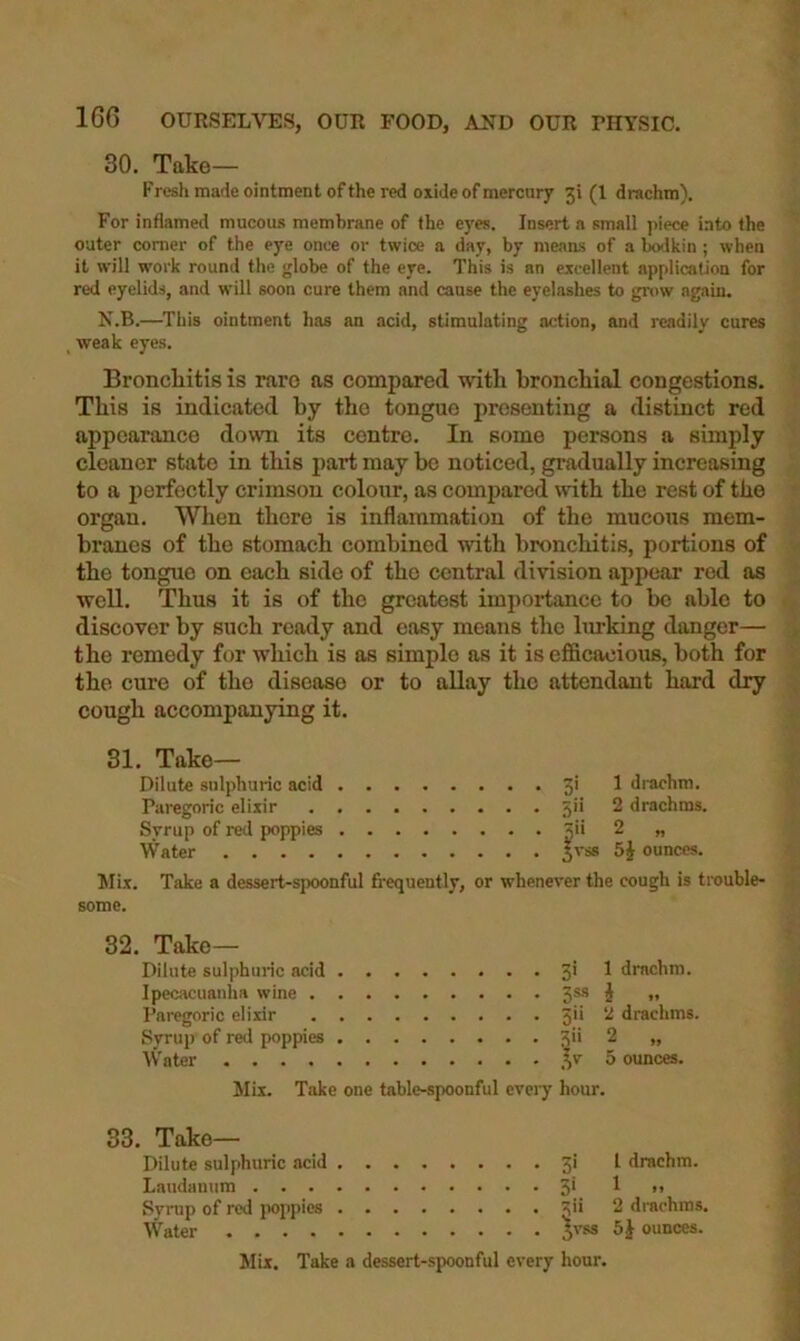 30. Take— Fresh made ointment of the red oxide of mercury 31 (1 drachm). For inflamed mucous membrane of the eyes. Insert a small piece into the outer comer of the eye once or twice a day, by means of a bodkin ; when it will work round the globe of the eye. This is an excellent application for red eyelids, and will soon cure them and cause the eyelashes to gn>w again. N.B.—This ointment has an acid, stimulating action, and readily cures _ weak eyes. Bronchitis is rare ns compared with bronchial congestions. This is indicated by the tongue presenting a distinct red appearance down its centre. In some persons a simply cleaner state in this part may be noticed, gradually increasing to a perfectly crimson colour, as compared tvith the rest of the organ. When there is inflammation of the mucous mem- branes of the stomach combined with bronchitis, portions of the tongue on each side of the central division appear red as well. Thus it is of the greatest importance to be able to discover by such ready and easy means the lurking danger— the remedy for which is as simple as it is efficacious, both for the cure of the disease or to allay the attendant hard dry cough accompanying it. 31. Take— Dilute sulphuric acid 3' ^ di-achm. Paregoric elixir 5ii 2 drachms. Syrup of red poppies jii 2 „ Water 3vss ounces. ^lix. Take a dessert-spoonful frequently, or whenever the cough is trouble- some. 32. Take— Dilute sulphuric acid Ipecacuanha wine . Paregoric elixir Syrup of red poppies Water .... 3i 1 drachm. 3^3 i .. 3ii 2 drachms. 3'' 2 „ ,^v 5 ounces. Mix. Take one table-spoonful eveiy hour. 33. Take— Dilute sulphuric acid 3! I drachm. Laudanum 5* ^ >> Syrup of rod poppies 3'* 2 drachms. Water 5'’ss 5J ounces. Jlix. Take a dessert-spoonful every hour.