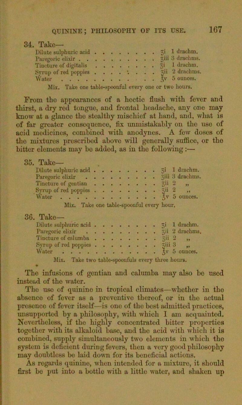 34. Tftko— Dilute sulphuric acid 3' ^ drachm. Paregoric elixir 3*'* ^ diachnis. Tincture of digitalis 3' ^ drachm. Syrup of red poppies 3'* - drachms. Water ,V' ^ ounces. Jlii. Take one table-spoonful eveiy one or two hours. From tlio appearances of a hectic flush with fever and thirst, a dry red tongue, and frontal headache, any one may know at a ghtnee the stealtliy mischief at hand, and, what is of far greater consequence, fix unmistakably on tlie use of acid medicines, combined with anodynes. A few doses of tlie mixtures prescribed above mil generally suffice, or the bitter elements may be added, as in the following;— 35. Take— Dilute sulphuric acid 3* ^ drachm. Paregoric elixir 3'** ^ drachms. Tincture of gentian 3’’ - >» SjTup of red i>oppies 5^2 „ Water 3^ 5 ounces. Mix. Take one table-spoonful every hour. 36. Take— Dilute sulphuric acid 3' 1 drachm. Paregoric elixir 5'* 2 drachms. Tincture of (Silumba 3'' 2 „ Syrup of red poppies Jiii 3 „ Water 3'^ 5 ounces. Mix. Take two table-spoonfuls every tliree houi-s. • The infusions of gentian and calumba may also ho used instead of the water. The use of quinine in tropical climates—whether in tho absence of fever as a preventive thereof, or in the actual presence of fever itself—is one of the best admitted practices, imsupportcd by a philosophy, with which I am acquainted. Nevertheless, if tho highly concentrated bitter pro2)erties together with its alkaloid base, and the acid with which it is combined, supi)ly simultaneously two elements in which tho system is deficient dining fevers, then a very good jihilosojihy may doubtless bo laid down for its beneficial actions. As regai'ds quinine, when intended for a mixture, it should first bo i)ut into a bottle ivith a little water, and shaken up