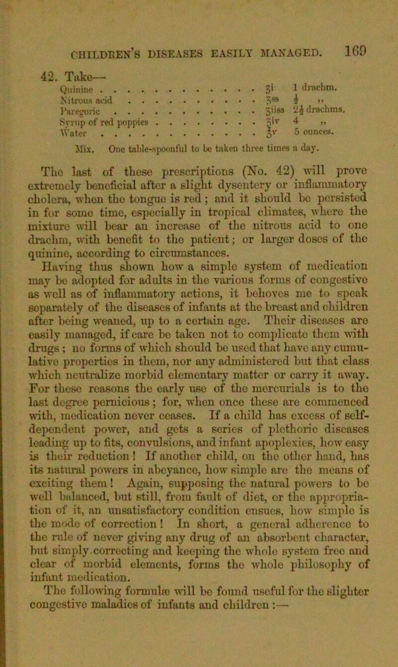 childeen’s diseases easily managed. 1G9 42. Take— Quinine 3' ^ draclHn. Nitrous acid 3‘® i >’ I’aresroric 5*'*® drachms. Svnip of red poppies 3''' >> Water 5'’ 5 ounces. ilix. One tahle-sjwonful to be t.-iken three times a day. The last of these prescriptions (No. 42) M*ill prove extremely Itcnoficial after a slight dysentery or inflammatory cholera, when the tongue is red; and it should 1)C persisted in for some time, especially in tropical climates, where the mixture will hear an increase of the nitrous acid to one drachm, wuth benefit to the patient; or larger doses of the quinine, according to circumstances. Having thus shown how a simple system of medication may be adopted for adults in the vai-ious forms of congestive as well as of inflammatory actions, it behoves me to speak separately of the diseases of infants at the breast and children after being weaned, up to a cei^tain ago. Their diseases are easily managed, if care bo taken not to comidicatc them with drugs; no forms of which should be used that have any cumu- lative properties in them, nor any administered but that class which neutralize morbid elementary matter or carry it away. For these reasons the early use of the mercurials is to the last degree pernicious; for, when once these are commenced with, medication never ceases. If a child has excess of self- dependent power, and gets a scries of plethoric diseases leading up to fits, convulsions, and infant apoplexies, how easy is their reduction I If another child, on the other hand, has its natural powers in abeyance, how simple are the means of exciting them! Again, supposing the natural powers to be well balanced, but still, from fault of diet, or the appropria- tion of it, an unsatisfactory condition ensues, how simple is the mode of correction ! In short, a general adherence to the nde of never giving any drug of an absorbent character, but simply .correcting and kcei)ing the whole system free and clear of morbid elements, forms the whole philosophy of infant medication. The following formulro vnll be fomid useful for the slighter congestive maladies of infants and children :—