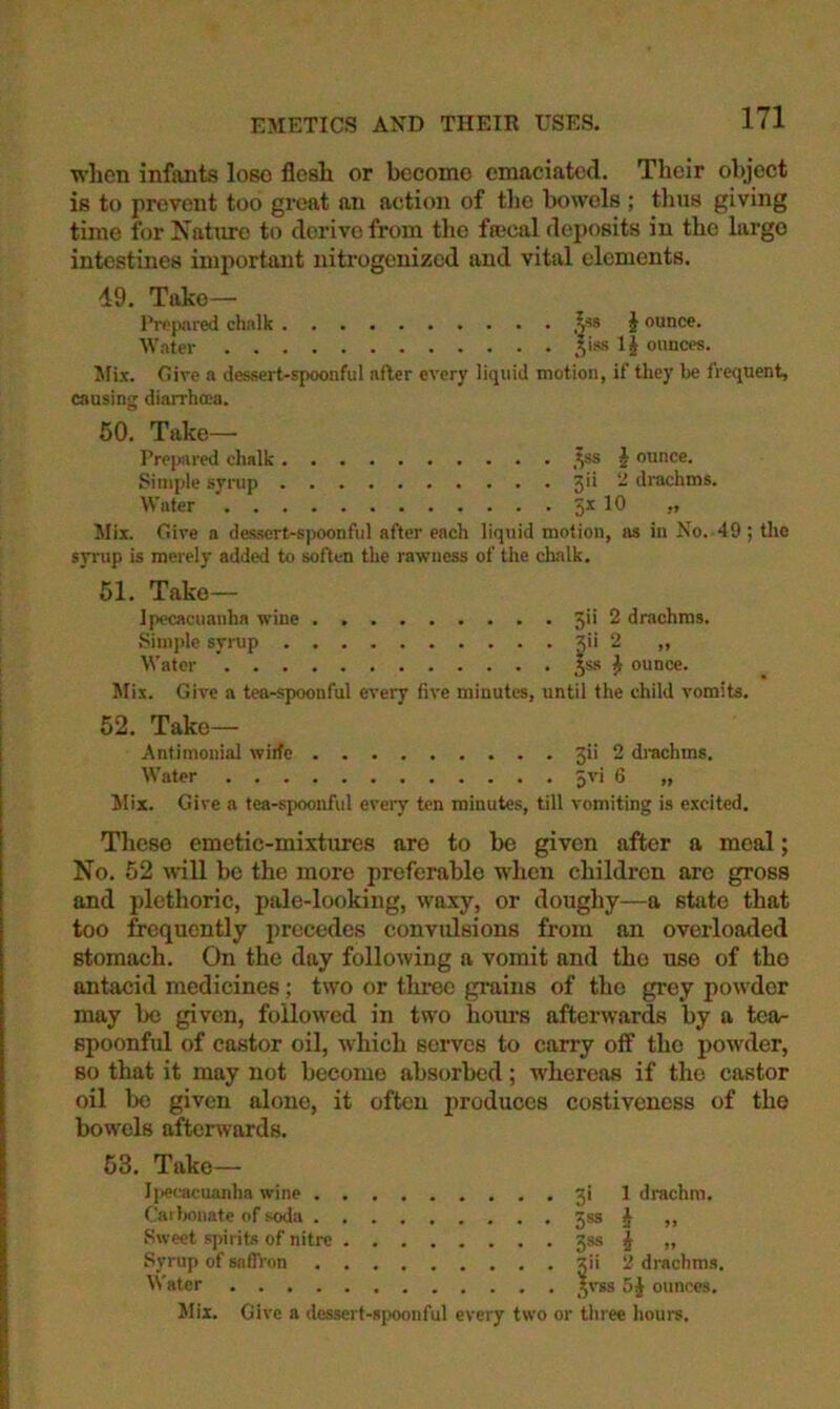 EMETICS AND THEIR USES. when infants lose flesh or become emaciated. Their object is to prevent too great an action of the bowels ; thus giving time for Nature to derive from the fseeal deposits in the largo intestines important nitrogenized and vital elements. 49. Take— Prejiared chalk ,^■’8 i ounce. Water .V*® IJ ounces. Mi.T. Give a des.sert-spoonful after every liquid motion, if they he frequent, causing diarrhoea. 50. Take- Prepared chalk ,^ss J ounce. Simple synjp 3'* “ *I*'achms. Water 5* >’ Mix. Give a des.sert-s)>oonful after each liquid motion, as in No. 49 ; the syrup is merely added to soften the rawness of the chalk. 51. Take— Ipecacuanha wine 3>i 2 drachms. Simple syrup S'* 2 ,, Water S** ^ ounce. Mix. Give a tea-spoonful every five minutes, until the child vomits. 52. Take— Antimonial wide 3i> 2 drachms. Water Jvi 6 „ Mix. Give a tea-spoonful every ten minutes, till vomiting is excited. These emetic-mixtures are to bo given after a meal; No. 52 will be the more preferable when children arc gross and plethoric, pale-looking, waxy, or doughy—a state that too frequently precedes convulsions from an overloaded stomach. On the day following a vomit and the use of the antacid medicines; two or three grains of the grey powder may be given, followed in two hours afterwards by a tear spoonful of castor oil, which serves to carry off the powder, so that it may not become absc^rbed; whereas if the castor oil bo given alone, it often produces costiveness of the bowels aftenvards. 53. Take— I|)ecacuaidm wine . f'aiJjonate of soda . Sweet s])irit-<! of nitre Syrup of snflron ^Vatcr .... gi 1 drachm. 5*® i >> 3®s i » Xii '2 drachms. 5VS8 ounces. Mix. Give a dessert-spoonful every two or three hours.