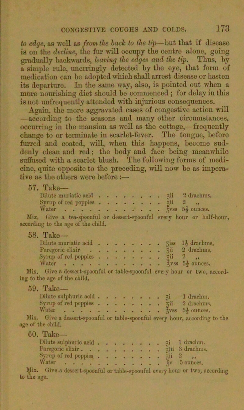 to edge, as well as from the hack to the tip—but that if diseaso is on tlio decline, tho fur will occupy the centre alone, going gradiuilly backwimls, leaving the edges and the tip. Thus, by a simple rule, imeitingly clotoctecl by tho eye, that fonu of medication can bo adopted which shall arrest disease or hasten its depai-tm-e. In the same way, also, is pointed out when a more noxmishing diet should be coimuenced; for delay in this is not unfrequently attended with injm'ious consequences. Again, the more aggravated cases of congestive action will —according to tho seasons and many other circmnstances, occurring in tho mansion as well as tho cottage,—frequently change to or terminate in scarlet-fever. Tho tongue, before fmred and coated, will, when this happens, become sud- denly clean and red; the body and face being meanwhile suffused with a scarlet blush. The following fonns of medi- cine, quite opposite to the preceding, will now be as impera- tive as tho others were before :— 2 drachms. 57. Take— Dilute muriatic acid 3ii Syrup of red poppies jii 2 „ Water ^vss 5§ ounces. Mix. Give a tea-spoonful or desscil-spoouful every hour or half-hour, aocoiiiing to the age of tlie child. 58. Take- Dilute muriatic acid 5iss Paregoric eli-xir 5ii Syrup of red poppies 3ii Water ^vss ounces. Mix. Give a dessert-spoonful or table-spoonful every hour or two, accord- ing to the age of the child. 59. Take- Dilute sulphuric acid 5i Syrup of red poppies 3ii IJ di-achms. 2 drachms, o Water ^vss 1 drachm. 2 di'achms. 5J ounces. Mix. Give a des.sert-spoouful or table-.spoonful every liour, according to the age of the child. 60. Take— Dilute sulphuric acid ji Paregoric elixir jiii Syrup of red ]X)ppies 3ii Water ^v Mix. Give a dessei t-spoouful or Uible-spoonful every hour or two, according to tlie age. 1 drachm. 3 drachms. >) J t 5 ounces.
