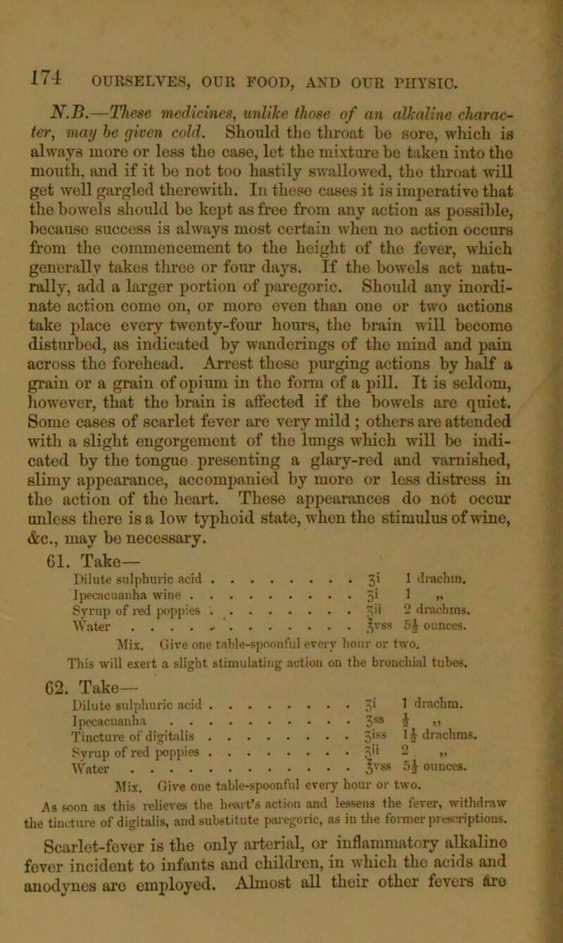 N.B.—These medicines, unlike those of an alkaline charac- ter, may he given cold. Should the throat he sore, which is always more or less the case, let the mixture be taken into the month, and if it bo not too hastily swallowed, the throat ^dll get well gargled therewith. In these cases it is imperative that the bowels should bo kept as free from any action as possible, because success is always most certain when no action occurs from the commencement to the height of the fever, which generally takes throe or four days. If the bowels act natu- rally, add a larger portion of paregoric. Should any inordi- nate action come on, or more even than one or two actions take place every twenty-foiir hours, the brain will become disturbed, as indicated by wanderings of the mind and pain across the forehead. An'est these purging actions by half a grain or a grain of opiimi in the form of a pill. It is seldom, however, that the brain is affected if the bowels are quiet. Some cases of scarlet fever are very mild; others are attended with a slight engorgement of the lungs which will bo indi- cated by the tongue presenting a glary-red and varnished, slimy aj)pearance, accompanied by more or less distress in the action of the heart. Those appearances do not occur unless there is a low typhoid state, when the stimulus of wine, &c., may be necessary. 61. Take— Dilute sulphuric acid 5* ^ drachm. Ipecacuanha wine 5‘ ^ >» Syrup of red jwppies ?;ii 2 drachms. AVater . ... ,^vss 5i ounces. Alix. Give one tahle-RpnonfuI every hour or two. Tliis will exert a slight stimulating action on the brouchial tubes. 62. Take— Dilute sulphuric acid ■;* ^ drachm. Ipecacuanha S'*® i >’ Tincture of digihilis 5'‘“® drachms. I'yrup of red jwppies ?ii 2 „ AVater ^vss 5J ounces. Mix. Give one table-spoonful every hour or two. As soon as this relieves the heart’s action and lessens the fever, withdraw the tincture of digitalis, and substitute paregoric, as in the former prewaaptions. Scarlet-fever is the only ai-terial, or inflammatory lUkaline fever incident to infants and children, in tyliich the acids and anodynes aro employed. Almost all their other fevers ftro