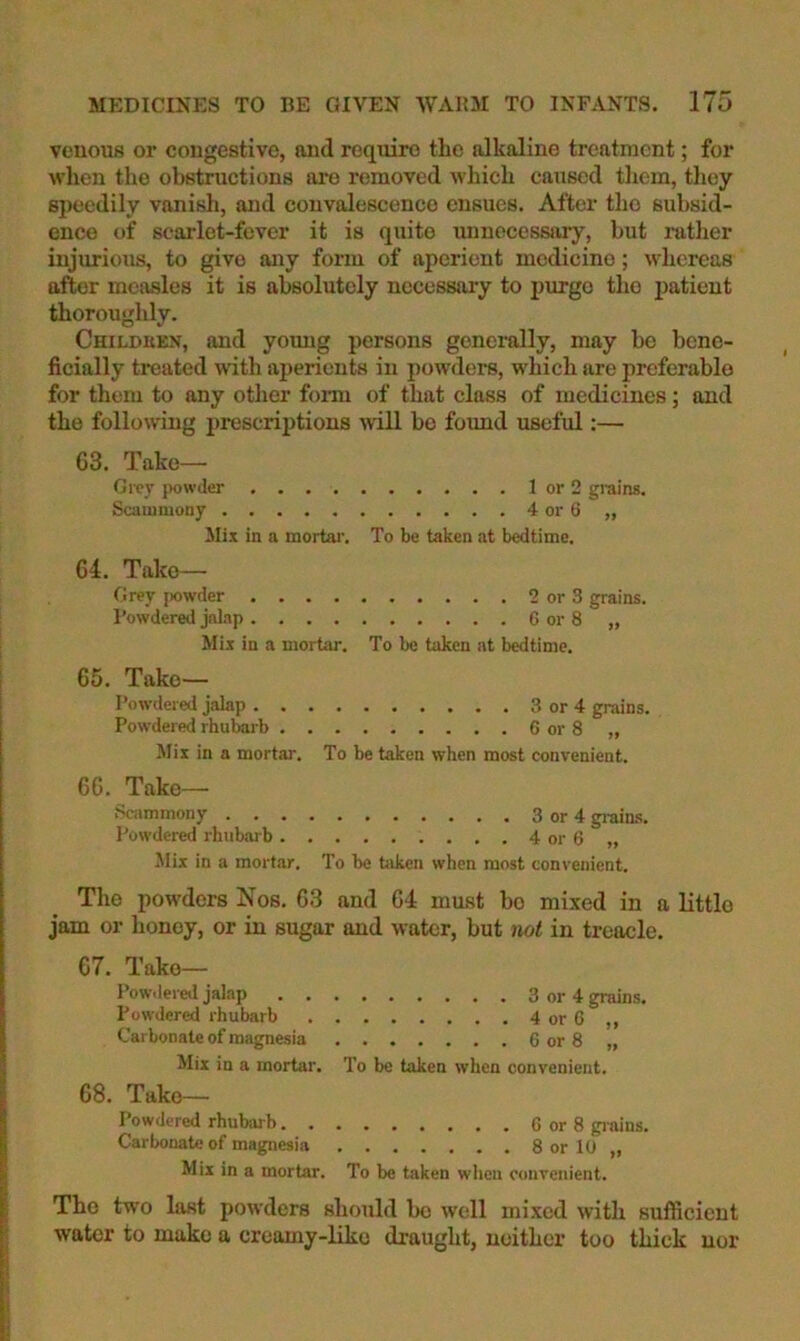 venous or congestive, and require the alkaline treatment; for when the obstructions are removed which caused tliem, they speedily vanish, and convalescence ensues. After tho subsid- ence of scarlet-fever it is quite unnecessary, but ratlier injurious, to give any form of aperient medicine; whereas after measles it is absolutely necessary to purge the patient thoroughly. Childken, and young persons generally, may be bene- ficially treated with aperients in powders, which are preferable for them to any otlier form of that class of medicines; and the following prescriptions ■will be foimd useful:— 63. Take— Grer jrowder .... Scammony Mix in a mortar. To be taken at bedtime. 64. Take— firev powder .... Powdered jalap .... Mix in a mortar. To be taken at bedtime. 65. Take— Powdered jalap .... Powdered rhubarb . . . Jlix in a mortar. To be taken when most convenient. 66. Take— Scammony Powdered rhubarb . . . Jlix in a mortar. To be taken when most convenient. The powders Nos. 63 and 64 must bo mixed in a little jam or honey, or in sugar and water, but not in treacle. 67. Take— Pow.lered jalap 3 or 4 grains. Powdered rhubarb 4 or 6 ,, Carbonate of magnesia 6 or 8 „ Mix in a mortar. To be taken when convenient. 68. Take— Powdered rhubarb G or 8 grains. Carbonate of magnesia 8 or 10 „ Mix in a mortar. To be taken when convenient. The two last powders should bo well mixed with sufficient water to make a creamy-like draught, neither too thick nor