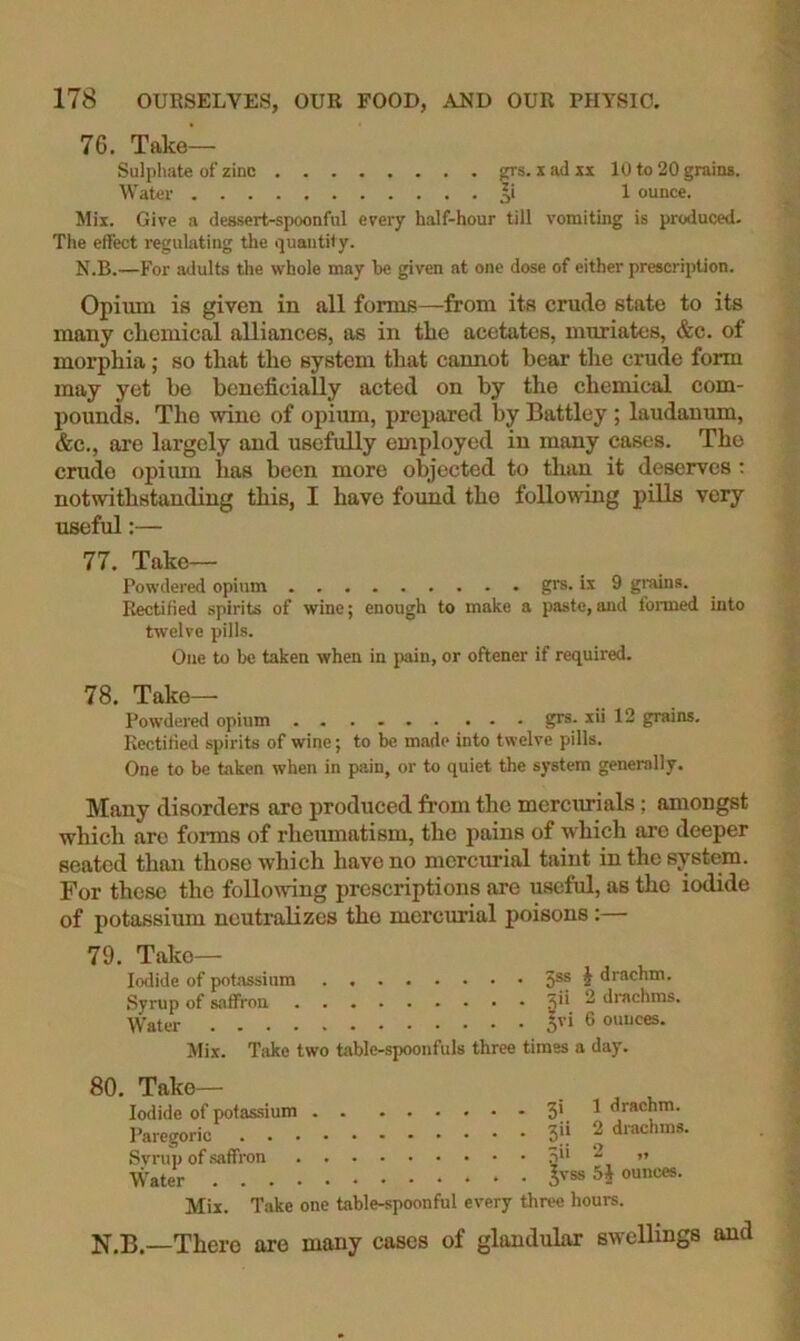 76. Take— Sulpliate of zinc grs. x ad xx 10 to 20 grains. Water 1 ounce. Mix. Give a dessert-spoonful every half-hour till vomiting is produced. The effect regulating the quantity. N.B.—For adults die whole may be given at one dose of either prescription. Opium is given in all forms—from its crude state to its many cliemical alliances, as in the acetates, muriates, &c. of morphia; so that the system that cannot bear the crude form may yet be beneficially acted on by the chemical com- pounds. The wine of opium, prepared by Battley ; laudanum, &c., are largely and usefully employed in many cases. The crude opium has been more objected to than it deserves : notwithstanding this, I have found the following pills very useful:— 77. Take- Powdered opium gre. is 9 gi’uins. Rectified spirits of wine; enough to make a paste,and formed into twelve pills. One to be taken when in pain, or oftener if required. 78. Take— Powdered opium grs. xii 12 grains. Rectified spirits of wine; to be made into twelve pills. One to be taken when in pain, or to quiet the system generally. Many disorders are produced from the mercurials; amongst which are forms of rheumatism, the pains of which are deeper seated than those which have no mercurial taint in the system. For these the following prescriptions are useful, as the iodide of potassium neutralizes the mercurial poisons:— 79. Take- Iodide of potassium Syrup of saffron Water Mix. Take two table-spoonfuls . . 5ss J drachm. , . xii 2 di-achms, . . 5vi 6 ounces, three times a day. 80. Take— Iodide of potassium 3' ^ drachm. Paregoric 3|i ^ drachms. Svrup of saffron 0** ” Water Mix. Take one table-spoonful every three hours. N.B.—There are many cases of glandular swellings and