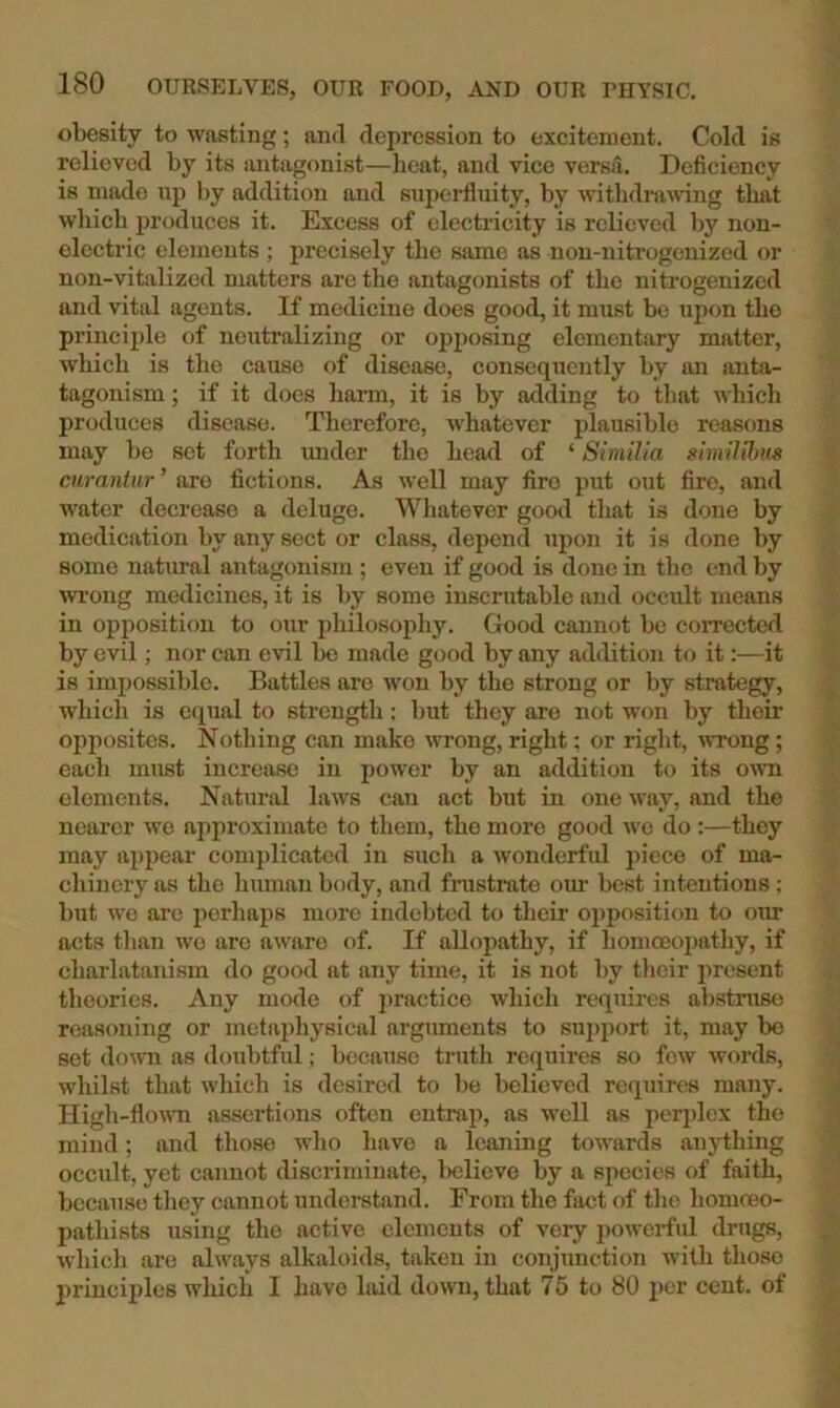 obesity to wasting; and depression to excitement. Cold is relieved by its antagonist—heat, and vice versa. Deficiency is made up by addition and superfluity, by withdniwnng that which produces it. Excess of electricity is relieved by non- electric elements ; precisely the same as non-nitrogenized or non-vitalized matters are the antagonists of the nitrogenized and vital agents. If medicine does good, it must be upon the principle of neutralizing or opposing elementary matter, which is the cause of disease, consequently by an anta- tagonism; if it does hann, it is by adding to that which produces disease. Therefore, whatever plausible reasons may be set forth under the head of ‘ Similla simiUhns ciiraniur ’ aro fictions. As well may fire put out fire, and water decrease a deluge. Whatever good that is done by medication by any sect or class, depend upon it is done by some natural antagonism ; even if good is done in the end by m-ong medicines, it is by some inscrutable and occult means in opposition to our philosophy. Good cannot be corrected by evil; nor can evil be made good by any addition to it:—it is impossible. Battles are won by the strong or by strategy, which is equal to strength; but they are not won by their opposites. Nothing can make wrong, right; or right, wrong; each must increase in power by an addition to its own elements. Natural laws can act but in one way, and the nearer we approximate to them, the more good we do :—they may a])poar complicated in such a wonderfid piece of ma- chinery as the human body, and fnistrato om- best intentions; but we are perhaps more indebted to their opposition to otm acts than wo arc aware of. If allopathy, if homoeopathy, if charlatanism do good at any time, it is not by their jiresent theories. Any mode of practice which requires abstruse reasoning or metaidiysical arguments to support it, may bo set do\vn as doubtful; because truth requires so few words, whilst that which is desired to be believed requires many. High-flown assertions often entrap, as well as peri)lex the mind; and those wlio have a leaning towards anything occult, yet cannot discriminate, l>clieve by a species of faith, because they cannot understand. From the fact of the homceo- pathists using the active elements of very powei-ful drugs, which are always alkaloids, taken in conjunction with those princiides wliich I have laid down, that 75 to 80 per cent, of