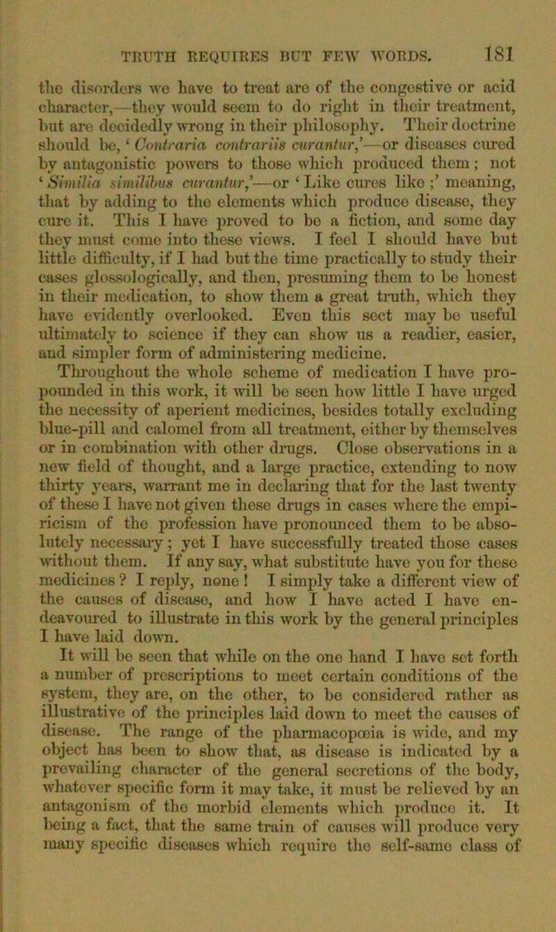 the (lisordora wc Lave to treat arc of the congestive or acid character,— they would seem to do right iix their treatment, hut ore decidedly wrong in their philosophy. Their doctrine should 1h), ‘ Contraria ccmlrariis curaniur,’—or diseases cured by antagonistic powers to those which produced them; not ‘ Similia shnilihm curantur,'—or ‘ Like cures like meaning, that by adding to the elements which produce disease, they cure it. This I have jxroved to bo a fiction, and some day they must come into these views. I feel I shoxild have but little difficulty, if I had but the time practically to study their cases glossologically, and then, presuming them to bo honest in their medication, to show them a great tnith, which they have evidently overlooked. Even this sect may be useful ultimately to science if they can show us a readier, easier, and simpler form of administering medicine. Tlu-oughout the whole scheme of medication I have pro- pounded in this work, it will be seen how little I have urged the necessity of aperient medicines, besides totally excluding blue-pill tmd calomel from all treatment, either by themselves or in combination with other dnigs. Close observations in a new field of thought, and a lai’ge practice, extending to now thirty years, warrant me in declaring that for the last twenty of these I have not given these drugs in cases where the empi- ricism of the profession have pronounced them to be abso- lutely neccssaiy; yet I have successfully treated those cases without them. If any say, what substitute have you for these medicines ? I reply, none ! I simjxly take a different view of the causes of disease, and how I have acted I have en- deavoured to illustrate in this work by the general principles I have laid doum. It will be seen that while on the one hand I have set forth a number of jxrescriptions to meet certain conditions of the system, they are, on the other, to bo considered rather as illustrative of the principles laid down to meet the causes of disease. The range of the pharmacopooia is wide, and my object has Ixjen to show that, as disease is indicated by a prevailing character of the general secretions of the body, whatever specific form it may take, it must bo relieved by an antagonism of the morbid elements which j)roduce it. It beuig a fact, that the same train of causes will produce very many specific diseases which require the self-sjuno class of