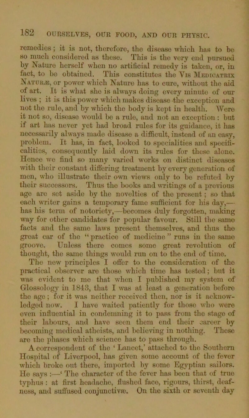 remedies ; it is not, therefore, the disease which 1ms to be so much cousidered as these. This is the very end pursued by Natm-e herself when no artificial remedy is taken, or, in fact, to bo obtained. This constitutes the Vis IVIedicatbix NATDUiE, or power which Nature has to cure, without the aid of art. It is what she is always doing every minute of om* lives ; it is this power which makes disease the exception and not the rule, and by which the body is kept in health. Were it not so, disease would be a rule, and not an exception : but if art has never yet had broad rules for its guidance, it has necessarily always made disease a difficult, instead of an easy, problem. It Ims, in fact, looked to sjiecialities and specih- calitios, consequently laid down its rules for these alone. Hence we find so many varied works on distinct diseases with their constant differing treatment by every generation of men, who illustrate their oam views only to be refuted by their successors. Thus the books and uTitings of a previous age are set aside by the novelties of the present; so that each WTitcr gains a temporary fame sufficient for his day,— has his tenn of notoriety,—becomes duly forgotten, making way for other candidates for popular favour. Still the same facts and the same laws present themselves, and thus the great ciir of the “ practice of medicine ” runs in the same groove. Unless there comes some great revolution of thought, the same things would run on to the end of time. The new principles I otter to the consideration of the practical observer are those which time has tested; but it was evident to me that when I published my system of Glossology in 1843, that I was at least a generation before the age; for it was neither received then, nor is it aeluiow- ledged now. I have waited j)atiently for those who were even influential in condemning it to pass from the stage of their labours, and have seen tliem end their career by becoming medical atheists, and believing in nothing. These are the i>hascs which science has to pass through. A correspondent of the ‘ Lancet,’ attached to the Southern Hospital of Liverpool, has given some accomit of the fever which broke out there, imported by some Egyptian sailors. Ho says :—‘ The character of the fever has been that of true typhus : at first headache, flushed face, rigours, thirst, deaf- ness, and sutt’used conjunctiva*. On the sixth or seventh day