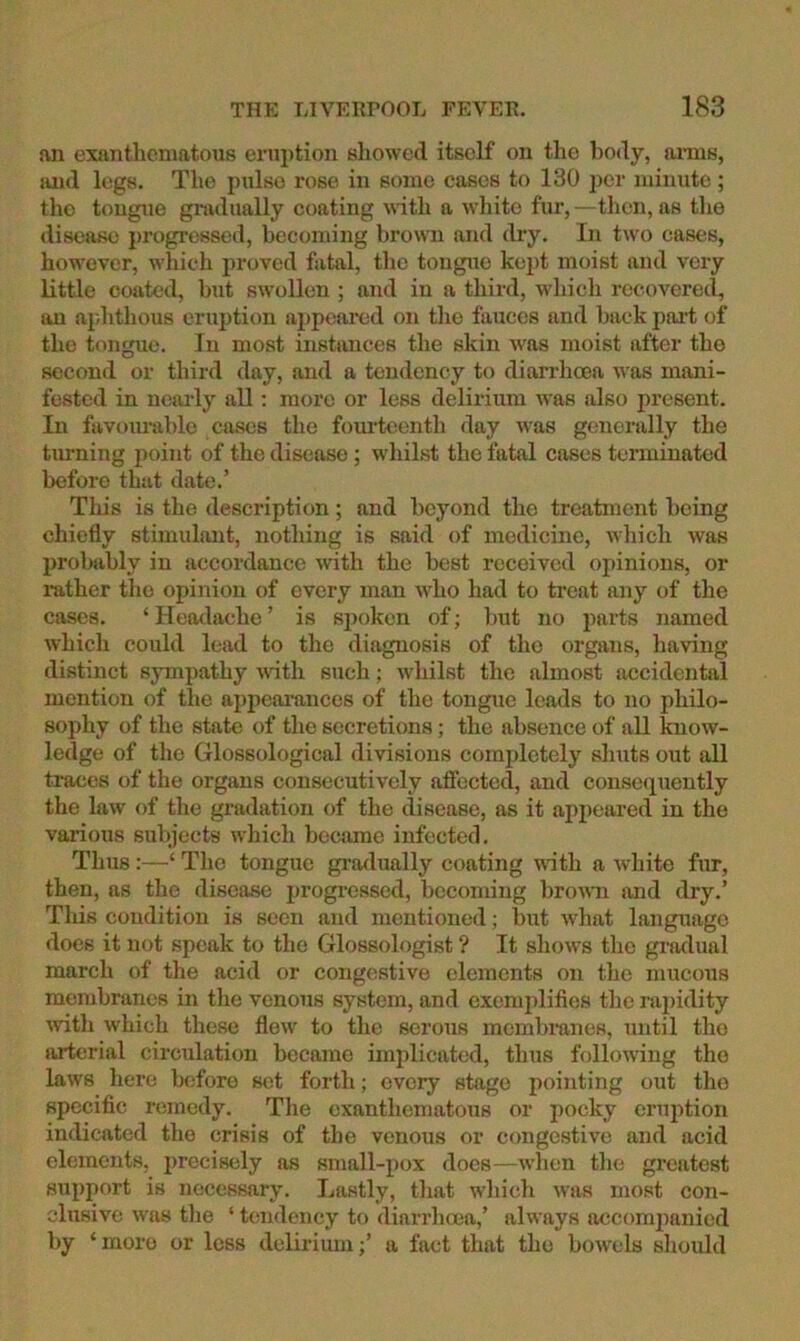 an exanthematous eni])tion showed itself on the body, anns, and legs. The pulse rose in some cases to 130 per minute ; tlio tougue gnvdually coating with a white fur,—then, as the disease progressed, becoming brown and dry. In two cases, however, which proved fatal, tlie tongue kept moist and very little coated, but swollen ; and in a third, which recovered, an aphthous eruption appeared on tlie fauces and back part of the tongue. In most instances the skin was moist after the second or third day, and a tendency to diarrlicea was mani- fested in ncaily all: more or less delirium was also present. In favoimiblc cases the foui'teenth day was generally the turning point of tlie disease; whilst the fatal cases terminated before that date.’ This is the description; and beyond the treatment being chiefly stimulant, nothing is said of medicine, which was probably in accordance with the best received opinions, or mther the opinion of every man who had to treat any of the cases. ‘ Heotlache ’ is sjioken of; but no parts named which could lead to the diagnosis of the organs, having distinct sympathy with such; wiiilst the almost accidental mention of the appeai'ances of the tongue leads to no philo- sophy of the state of the secretions; the absence of all know- ledge of the Glossological divisions completely shuts out all traces of the organs consecutively afiected, and consequently the law of the gradation of the disease, as it appeared in the various subjects which became infected. Thus:—‘ The tongue grailually coating with a white fur, then, as the disease progicsscd, becoming brouii and dry.’ This condition is seen and mentioned; but what language does it not speak to the Glossologist ? It shows tlie gratlual march of the acid or congestive elements on the mucous membranes in the venous system, and exemplifies the rapidity wth which these flew to the serous mcmbiunes, until the arterial circulation became implicated, thus follo^ving the laws here before sot forth; every stage pointing out the specific remedy. The exanthematous or pocky eruption indicated the crisis of the venous or congestive and acid elements, precisely as small-pox does—when the greatest support is necessary. Lastly, that which was most con- clusive was the ‘ tendency to diarrhoea,’ always accomjianied by ‘more or less delirium;’ a fact that the bowels should