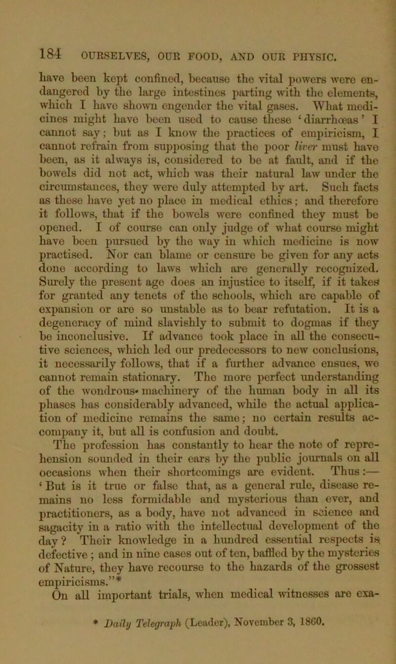liavo been kept confined, because the vitjil powers were en- dangered by the largo intestines parting with the elements, which I have shown engender the vital gases. What medi- cines might have been used to cause these ‘ diai-rhoeas ’ I cannot say; but as I know the j)ractices of empiricism, I cannot refrain from supposing that the poor liver must have been, as it always is, considered to be at fault, and if the bowels did not act, which w'as their natural law tmder the circumstances, they were duly attempted by art. Such facts as these have yet no i)lace in medical ethics; and therefore it follows, that if the bowels were confined they must be opened. I of com-se can only judge of what course might have been pursued by the way in which medicine is now practised. Nor can blame or censure be given for any acts done according to laws which ai*e generally recognized. Surely the present age does an injustice to itself, if it takes for granted any tenets of the schools, which are capable of expansion or are so imstable as to bear refutation. It is a degeneracy of mind slavishly to submit to dogmas if they bo inconclusive. If advance took place in all the consecu- tive sciences, which led our predecessors to new conclusions, it necessai’ily follows, that if a fm-ther advance ensues, wo cannot remain stationary. The more perfect understanding of the w'ondrous* machinery of the hmnan body in all its phases has considerably advanced, while the actual applica- tion of medicine remains the same; no certain results ac- company it, but all is confusion and doubt. The jjrofessiou has constantly to hear the note of repre- hension sounded in their ears by the public journals on all occasions when their shortcomings are evident. Thus:— ‘ But is it true or false that, as a general rule, disease re- mains no less formidable and mysterious than ever, and practitioners, as a body, have not advanced in science and sagacity in a ratio with the intellectual development of the day ? Their knowledge in a himdred essential respects is defective ; and in nine cases out of ten, biifllcd by the mysteries of Nature, they have recom-so to the hazards of the grossest empiricisms.”* On all important trials, when medical witnesses are exa- * Daily Telegraph (Leader), November 3, 18G0.