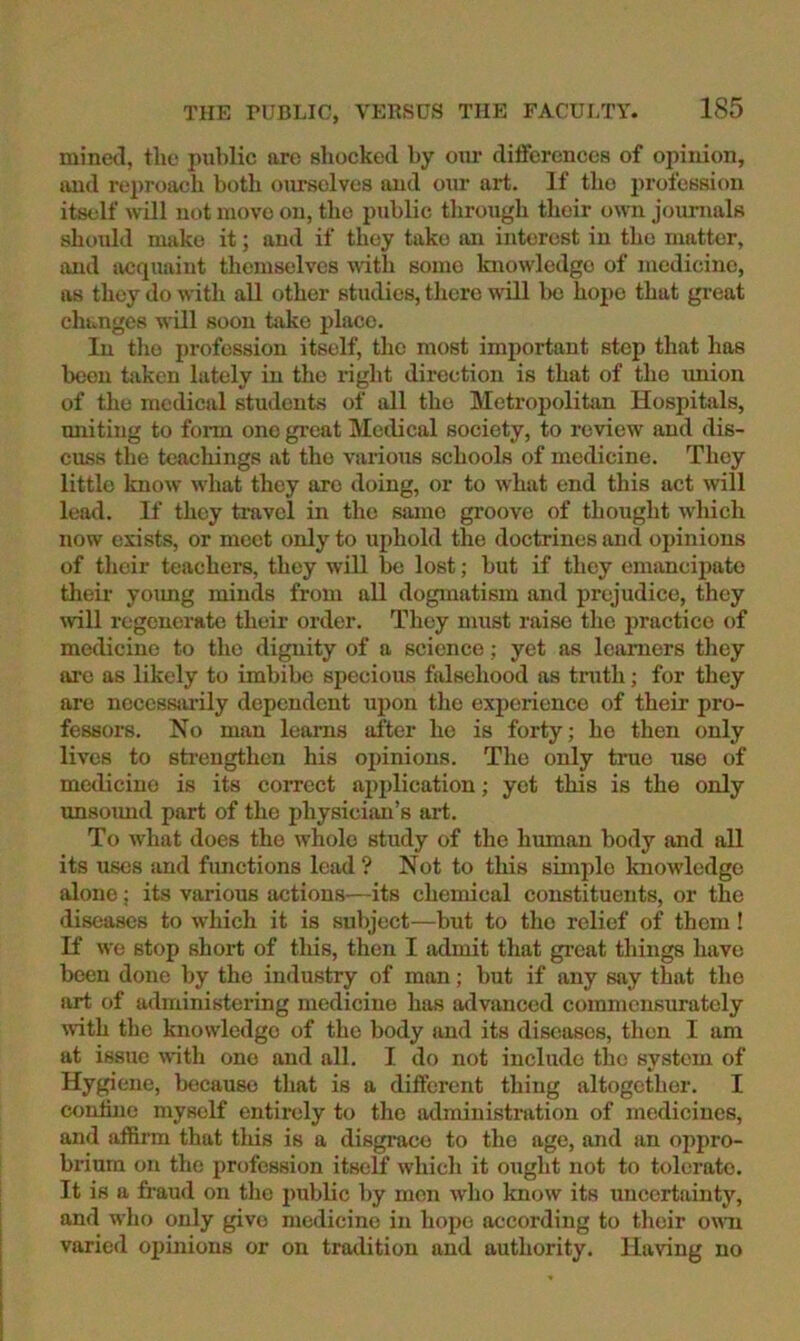 mined, the imblic arc shocked by our differences of opinion, »md reproach botli ourselves and onr art. If the profession itself will not move on, the public through their own journals should make it; and if they take an interest in the matter, and imquaiut themselves Avith some knowledge of medicine, as they do with all other studies, there will l)c hope that gi’eat changes will soon take place. In the profession itself, the most important step that has been taken lately in the right direction is that of the imion of the medical students of all the Metropolitan Hospitals, uniting to foi-m one great Medical society, to review and dis- cuss the teachings at the various schools of medicine. They little know what they are doing, or to what end this act will lead. If they travel in the same groove of thought which now exists, or meet only to uphold the doctrines and opinions of their teachers, they will be lost; but if they enumciiiato their yoxmg minds from all dogmatism and prejudice, they will regenerate their order. They must raise the practice of medicine to the dignity of a science; yet as leivmers they are as likely to imbibe specious falsehood as tnith; for they are necessarily dependent upon the experience of their pro- fessors. No man learns after ho is forty; ho then only lives to sti'engthen his opinions. The only true use of medicine is its correct application; yet this is the only unsoimd part of the physician’s ai-t. To what does the whole study of the human body and all its uses and functions lead? Not to this simple knowledge alone; its various actions—its chemical constituents, or the diseases to which it is subject—but to the relief of them ! If we stop short of this, then I admit that great things have been done by the industry of man; but if any say that the art of administering medicine has advanced commcnsuratcly with the knowledge of the body and its diseases, then I am at issue with one and all. I do not include the system of Hygiene, because that is a different thing altogetlier. I coniine myself entii-ely to the administration of medicines, and affinn that this is a disgrace to the age, and an oppro- brium on the profession itself which it ought not to tolerate. It is a fraud on the j)ublic by men who know its uncertainty, and who only give medicine in hope according to tlieir owui varied 02)inion8 or on tra<.lition and authority. Having no