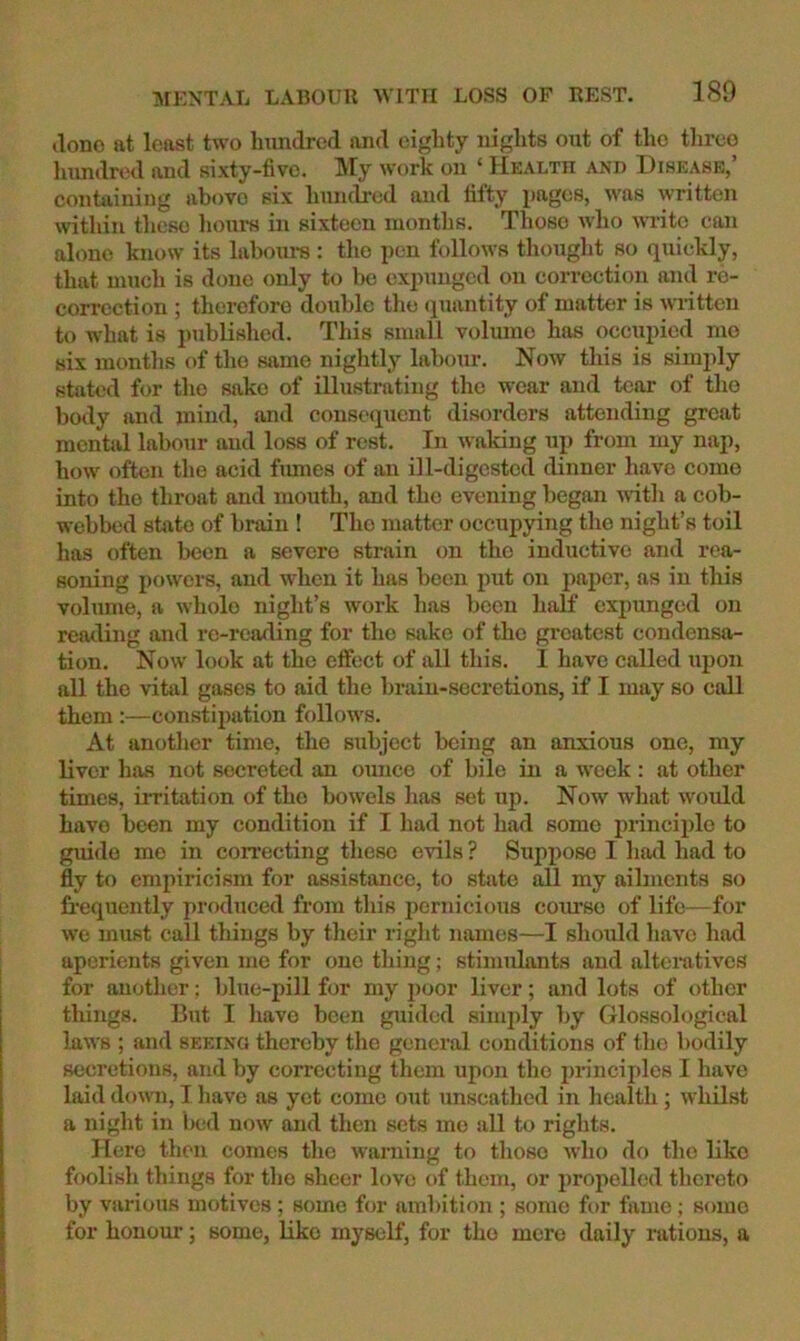 (lono at least two Imndred and eighty nights out of the tlireo Imndred and sixty-five. My work on ‘ Health and Disease,’ containing above six hundred and fafty pages, was written within these liom-s in sixteen months. Those who write can alone know its labours : the pen follows thought so quickly, that much is done only to be expunged on correction and re- correction ; therefore double the ijuantity of matter is wiittcn to what is published. This small volume has occupied mo six months of the same niglitly labour. Now this is simply stated for the sake of illustrating the w'ear and tear of the body and mind, and consequent disorders attending great mental labour and loss of rest. In waking up from my nap, how' often the acid fimies of an ill-digested dinner have come into the throat and mouth, and the evening began wdtli a cob- webbed state of brain ! The matter occupying tlie night’s toil has often been a severe strain on the inductive and rea- soning powers, and when it has been put on paper, as in this volume, a whole night’s work has been half expunged on reading and re-reading for the sake of the gi’oatest condensa- tion. Now look at the cflfect of all this. I have called upon all the vital gases to aid the brain-secretions, if I may so call them :—constipation follow'S. At anotlier time, the subject being an anxious one, my liver has not secreted an ounce of bile in a week: at other times, iiritation of the bowels has set up. Now what would have been my condition if I had not had some principle to guide mo in correcting these evils ? Suppose 1 had had to fly to empiricism for assistance, to state all my ailments so frequently produced from this pernicious course of life—for we must call things by their right names—I should have had aperients given me for one thing; stimulants and alteratives for another; blue-pill for my poor liver; and lots of other things. But I have been guided simply by Glossological laws ; and seeing thereby the general conditions of the bodily secretions, and by correcting them upon the prineijiles I have hiid dowTi, I have as yet come out unscathed in health; whilst a night in lx;d now and then sets mo all to rights. Hero then comes the warning to those wlio do the like foolish things for tlio sheer love of them, or iiropelled thereto by various motives ; some for ambition ; some for fame; some for honour; some, Uko myself, for tho mere daily rations, a