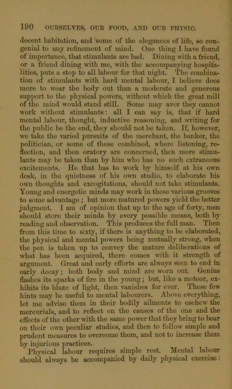 decent habitation, and some of the elegances of life, so con- genial to any refinement of mind. One thing I have found of importance, that stimulants ai'e bad. Dining with a Mend, or a friend dining with me, with the accompanying hospita- lities, puts a stop to all labour for that night. The combina- tion of stimulants Mth hard mental labour, I believe does more to wear the body out than a moderate and generous suj>port to the physical powers, -without which the great mill of the mind would stand still. Some may aver they cannot work without stimulants: all I can say is, that if hard mental labour, thought, inductive reasoning, and ^vriting for the public be the end, they should not be taken. If, liowevcr, we take the voided pursuits of the merchant, the banker, the politician, or some of these combined, where listening, re- flection, and then oratory are concerned, then more stimu- lants may be taken than by him who has no such extraneous excitements. He that has to work by himself at his own desk, in the quietness of his own studio, to elaborate his own thoughts and excogitations, should not take stimulants. Young and energetic minds may work in these various grooves to some advantage ; but more matured powers yield the better judgment. I am of opinion that up to the age of forty, men should store their minds by every possible means, both by reading and observation. This produces the full man. Then from this time to sixty, if there is anything to be elaborated, the physical and mental powers being mutually strong, when the pen is taken up to convey the mature deliberations of what has been acquired, there comes with it strength of argument. Great and early efforts are always seen to end in early decay; both body and mind are worn out. Genius flashes its sparks of fire in the yoimg ; but, like a meteor, ex- hibits its blaze of light, then vani^es for ever. These few hints may be useful to mental laboiu-ers. Above everything, let me advise them in their bodily ailments to eschew the mercurials, and to reflect on the causes of the one and the effects of the other with the same power that they bring to bear on their own peculiar studies, and then to follow simple and prudent measures to overcome them, and not to increase them by injmious practices. Physical labour requires simple rest. Mental labour should always be accompanied by daily physical exercise;