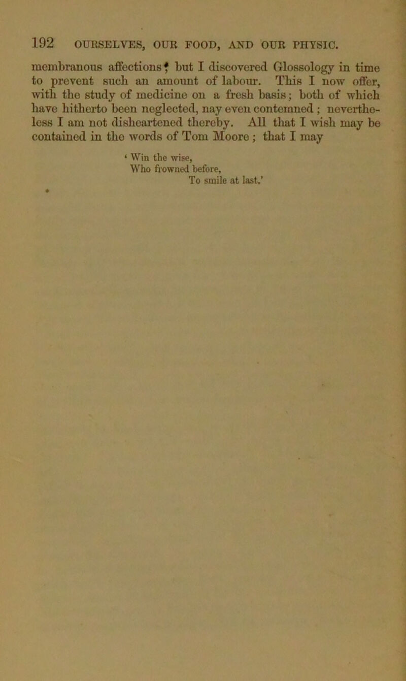 mcmbranoTis affections f but I discovered Glossology in time to prevent such an amount of labour. Tbis I now offer, with the study of medicine on a fresh basis; both of which have hitherto been neglected, nay even contemned; neverthe- less I am not disheartened thereby. All that I wish may be contained in the words of Tom Moore; that I may ‘ Win the wise, Who frowned before, To smile at last.’