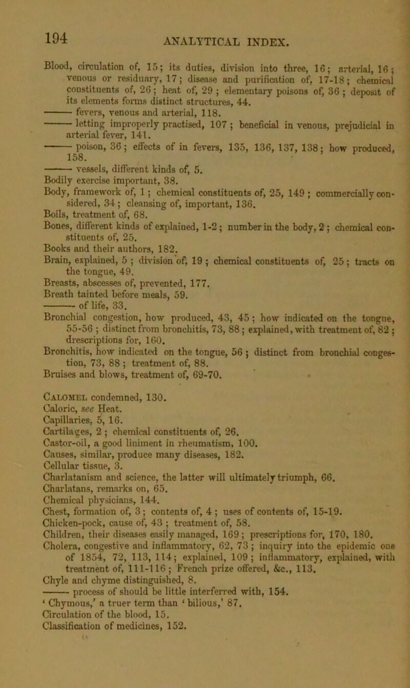 Blood, circulation of, 15; its duties, division into three, 16; arterial, 16; venous or residuary, 17; disease and purification of, 17-18; chemical constituents of, 26; heat of, 29 ; elementary poisons of, 36 ; deposit of its elements forms distinct structures, 44. fevers, venous and arterial, 118. letting improperly practis^, 107 ; beneficial in venous, prejudicial in arterial fever, 141. ——— poison, 36; effects of in fevers, 135, 136, 137, 138; how prodneed, 158, vessels, different kinds of, 5. Bodily exercise important, 38. Body, framework of, 1; chemical constituents of, 25, 149 ; commercially con- sidered, 34; cleansing of, important, 136. Boils, treatment of, 68, Bones, different kinds of explained, 1-2; number in the body, 2 ; chemical con- stituents of, 25. Books and their authors, 182. Brain, explained, 5 ; division of, 19 ; chemical constituents of, 25; tracts on tlie tongue, 49. Breasts, abscesses of, prevented, 177. Breath tainted before meals, 59. of life, 33. Bronchial congestion, how produced, 43, 45; how indicated on the tongne, 55-56 ; distinct from bronchitis, 73, 88; explained, with treatment of, 82 ; drescriptions for, 160. Bronchitis, how indicated on the tongue, 56 ; distinct from bronchial conges- tion, 73, 88 ; treatment of, 88. Bruises and blows, treatment of, 69-70. Calomel condemned, 130. Caloric, sec Heat. Capillaries, 5, 16. Cartilages, 2 ; chemical constituents of, 26. Castor-oil, a good liniment in rheumatism, 100, Causes, similar, produce many diseases, 182. Cellular tissue, 3. Charlatanism and science, the latter will ultimately triumph, 66. Charlatans, remarks on, 65. Chemical physicians, 144. Chest, formation of, 3 ; contents of, 4 ; uses of contents of, 15-19. Chicken-pock, cause of, 43 ; treatment of, 58. Children, their diseases easily managed, 169 ; prescriptions for, 170, 180. Cholera, congestive and inflammatory, 62, 73 ; inquiry into the epidemic one of 1854, 72, 113, 114; explained, 109; inflammatory, explained, with treatment of, 111-116 ; French prize offered, &c., 113. Chyle and chyme distinguished, 8. process of should be little interferred with, 154. ‘ Chymous,’ a truer term than ‘ bilious,’ 87. Circul.ation of the blood, 15. Classificatiou of medicines, 152.