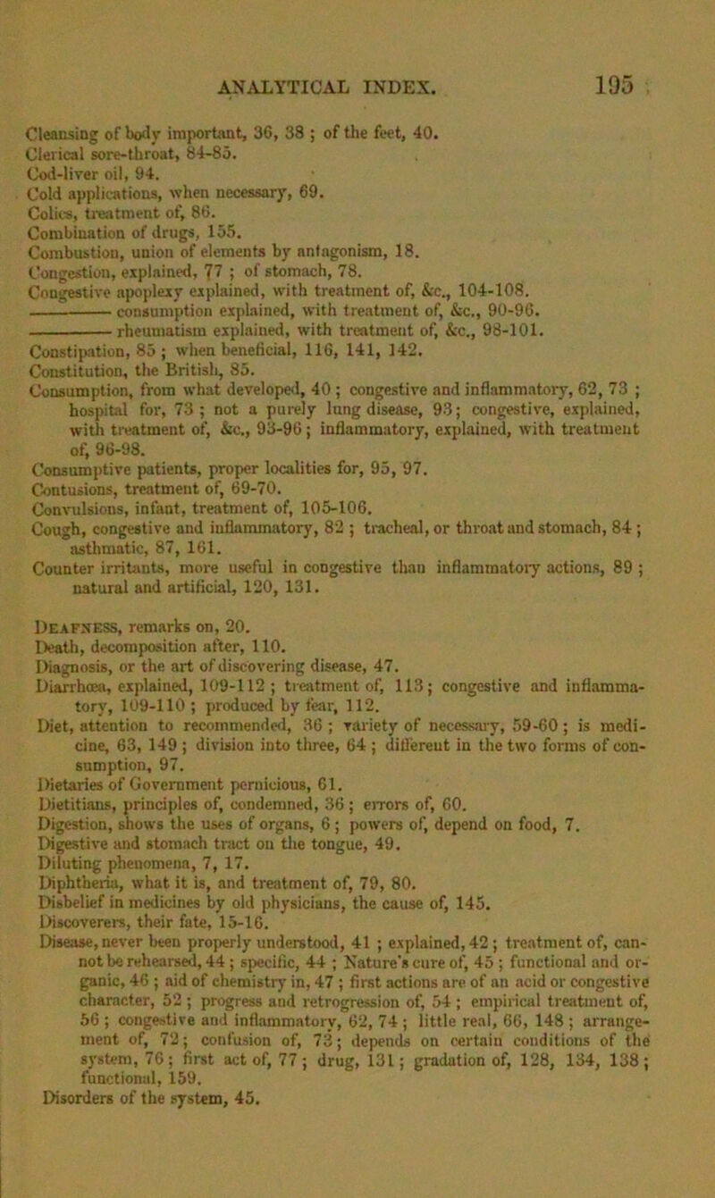 Cleansing of body important, 36, 38 ; of the feet, 40. Clerical sore-throat, 84-85. Cod-liver oil, 94. Cold applications, when necessary, 69. Colii-s, ti-eatment of, 86. Combination of drugs, 155. Combustion, union of elements by antagonism, 18. Congestion, explained, 77 ; of stomach, 78. Congestive apoplexy explained, with treatment of, &c., 104-108. consumption explained, with treatment of, &c., 90-96. rheumatism explained, with treatment of, &c., 98-101. Constipation, 85; when beneficial, 116, 141, 142. Constitution, the British, 85. Consumption, from what developed, 40 ; congestive and inflammatory, 62, 73 ; hospital for, 73; not a purely lung disease, 93; congestive, explained, with ti-eatinent of, &c., 93-96 ; inflammatory, explained, with treatment of, 96-98. Consumptive patients, proper localities for, 95, 97. Contusions, treatment of, 69-70. Convulsions, infant, treatment of, 105-106. Cough, congestive and inflammatory, 82 ; tiacheal, or throat and stomach, 84 ; asthmatic, 87, 161. Counter irritants, more useful in congestive than inflammatoiy actions, 89 ; natural and artificial, 120, 131. Deafness, remarks on, 20. Death, decomposition after, 110. Diagnosis, or the art of discovering disease, 47. Diarrhoea, explained, 109-112; ti cjitment of, 113; congestive and inflamma- tory, 109-110 ; produced by fear, 112. Diet, attention to recommended, 36 ; variety of necessary, 59-60; is medi- cine, 63, 149 ; division into three, 64 ; ditlereut in the two forms of con- sumption, 97. Dietaries of Government pernicious, 61. Dietitians, principles of, condemned, 36 ; eiTors of, 60. Digestion, shows the uses of organs, 6 ; powers of, depend on food, 7. Digestive and stomach tract on tlie tongue, 49. Diluting phenomena, 7, 17. Diphtheria, what it is, and treatment of, 79, 80. Disbelief in medicines by old physicians, the cause of, 145. Discoverers, their fate, 15-16. Disease, never been properly understood, 41 ; e.xplained, 42 ; treatment of, can- not be rehearsed, 44; specific, 44 ; Nature's cure of, 45 ; functional and or- ganic, 46 ; aid of chemistry in, 47 ; first actions are of an acid or congestive character, 52 ; progress and retrogression of, 54 ; empirical treatment of, 56 ; congestive and infl.ammatory, 62, 74 ; little real, 66, 148 ; arrange- ment of, 72; confusion of, 73; deiiends on certain conditions of the system, 76; first act of, 77; drug, 131; gradation of, 128, 134, 138; functional, 159. Disorders of the system, 45.