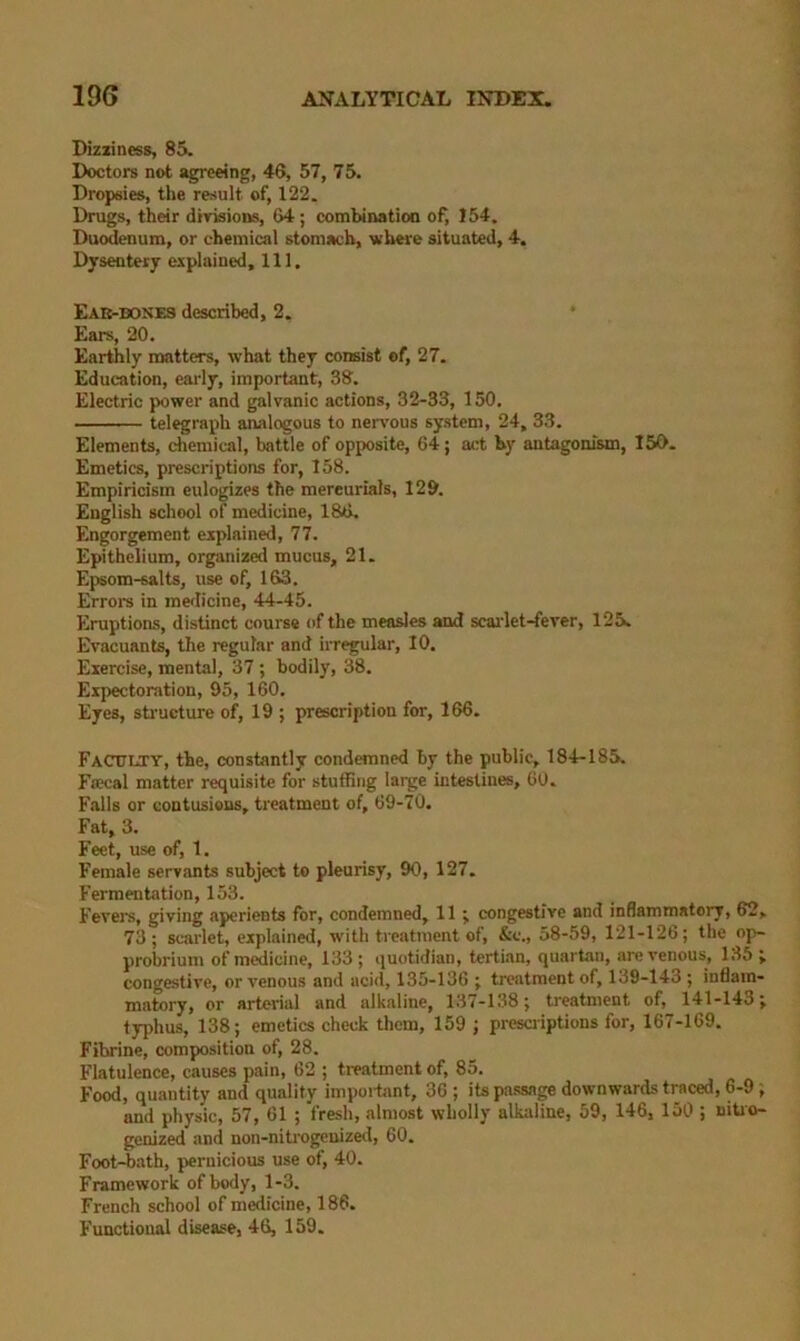 Bizxiness, 85. Doctors not agreeing, 46, 57, 75. Dropsies, the result of, 122. Drugs, their divisions, 64 ; combination of^ !54, Duodenum, or chemical stomach, where situated, 4. Dysenterj explained. 111. Eae-bose3 described, 2. Ears, 20. Earthly matters, what they consist of, 27. Education, early, important, 38. Electric power and galvanic actions, 32-33, 150. telegraph analogous to nervous system, 24, 33. Elements, chemical, battle of opposite, 64; act by antagonism, 150. Emetics, prescriptions for, 158. Empiricism eulogizes the mercurials, 12&. English school of medicine, 186. Engorgement explained, 77. Epithelium, organized mucus, 21. Epsom-salts, use of, 163. Errol'S in medicine, 44-45. Eruptions, distinct course of the meades and scai'let-fever, 125. Evacuants, the regular and irregular, 10. Exercise, mental, 37 ; bodily, 38. Expectoration, 95, 160. Eyes, sti'ueture of, 19 ; prescription for, 166. Faculty, the, constantly condemned by the public, 184-185. FaKial matter requisite for stufBng large intestines, 60. Falls or contusions, treatment of, 69-70. Fat, 3. Feet, use of, 1. Female servants subject to pleurisy, 90, 127. Fermentation, 153. Fevere, giving aperients for, condemned, 11 ^ congestive and inflammatory, 62, 73; scarlet, explained, with treatment of, &c., 58-59, 121-126; the op- probrium of medicine, 133 ; quotidian, tertian, quartan, are venous, 135 j congestive, or venous and acid, 135-136 ; treatment of, 139-143 ; inflam- matory, or arterial and alkaline, 137-138; treatment of, 141-143; typhus, 138; emetics check them, 159 ; presciiptions for, 167-169. Fibrine, composition of, 28. Flatulence, causes pain, 62 ; tmatment of, 85. Food, quantity and quality important, 36 ; its passage downwards traced, 6-9 ; and physic, 57, 61 ; fresh, almost wholly alkaline, 59, 146, 150 ; uitio- genized and non-nitrogenizeil, 60. Foot-bath, pernicious use of, 40. Framework of body, 1-3. French school of medicine, 186. Functional disease, 46, 159.