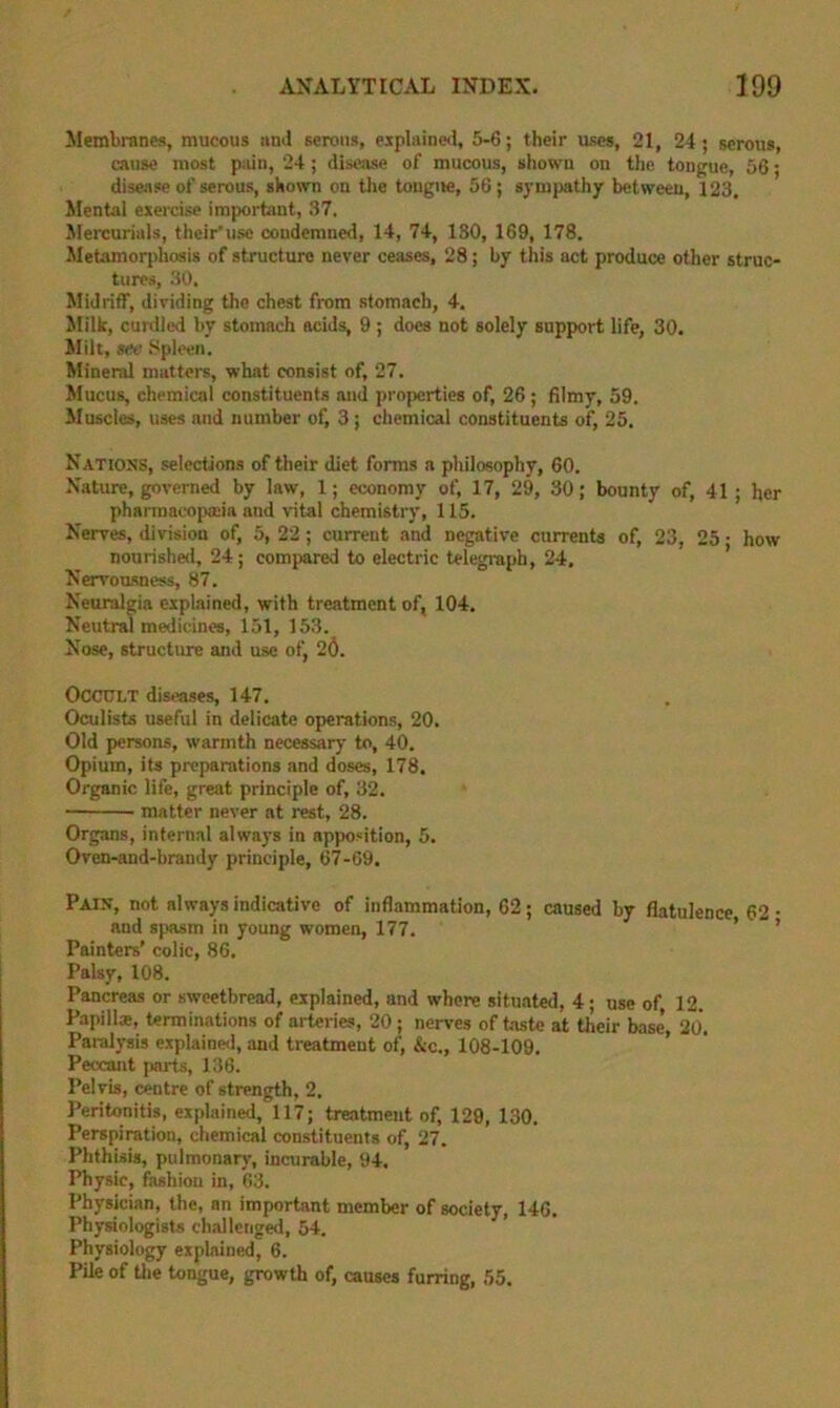 Membranes, mucous and serous, eiplainfsl, 5-6; their uses, 21, 24; serous, cause most pain, 24; disease of mucous, shown on the tongue, 56; disease of serous, shown on the tongue, 56; sympathy between, 123. ilental exercise important, 37. Mercurials, their’use condemned, 14, 74, 130, 169, 178. Metamoqdiosis of structure never ceases, 28; by this act produce other struc- tures, 30, Midriff, dividing the chest from stomach, 4. Milk, curdled by stomach acids, 9; does not solely support life, 30. Milt, see Spleen. Mineral mutters, what consist of, 27. Mucus, chemical constituents and properties of, 26; filmy, 59. Muscles, uses and number of, 3 ; chemical constituents of, 25, Nations, selections of their diet forms a philosophy, 60, Nature, governed by law, 1; economy of, 17, 29, 30; bounty of, 41; her pharmacopaiia and vital chemistry, 115. Nerves, division of, 5, 22 ; current and negative currents of, 23, 25 ■ how nourisheil, 24; compared to electric telegraph, 24. Nervoasness, 87. Neuralgia explained, with treatment of, 104. Neutral medicines, 151, 153. Nose, structure and use of, 26. Occult dis<vtses, 147, Oculists useful in delicate operations, 20. Old persons, warmth necessary to, 40. Opium, its preparations and doses, 178. Organic life, great principle of, 32. matter never at rest, 28. Organs, internal always in apposition, 5. Oven-and-brandy principle, 67-69. Pain, not always indicative of inflammation, 62; caused by flatulence 62- and spasm in young women, 177. ’ ’ Painters’ colic, 86, Palsy, 108. Pancreas or sweetbread, explained, and where situated, 4 ; use of 12. Papillae, terminations of arteries, 20; nerves of taste at their base, 20. Paralysis explaine<l, and treatment of, &c., 108-109, Peccant parts, 136. Pelvis, centre of strength, 2. Peritonitis, explained, 117; treatment of, 129, 130. Perspiration, chemical constituents of, 27. Phthisis, pulmonary, incurable, 94. Physic, fashion in, 63. Physician, the, an important member of society, 146. Physiologists ch.-illcnged, 54. Physiology explained, 6. Pile of tlie tongue, growth of, causes furring, 55.