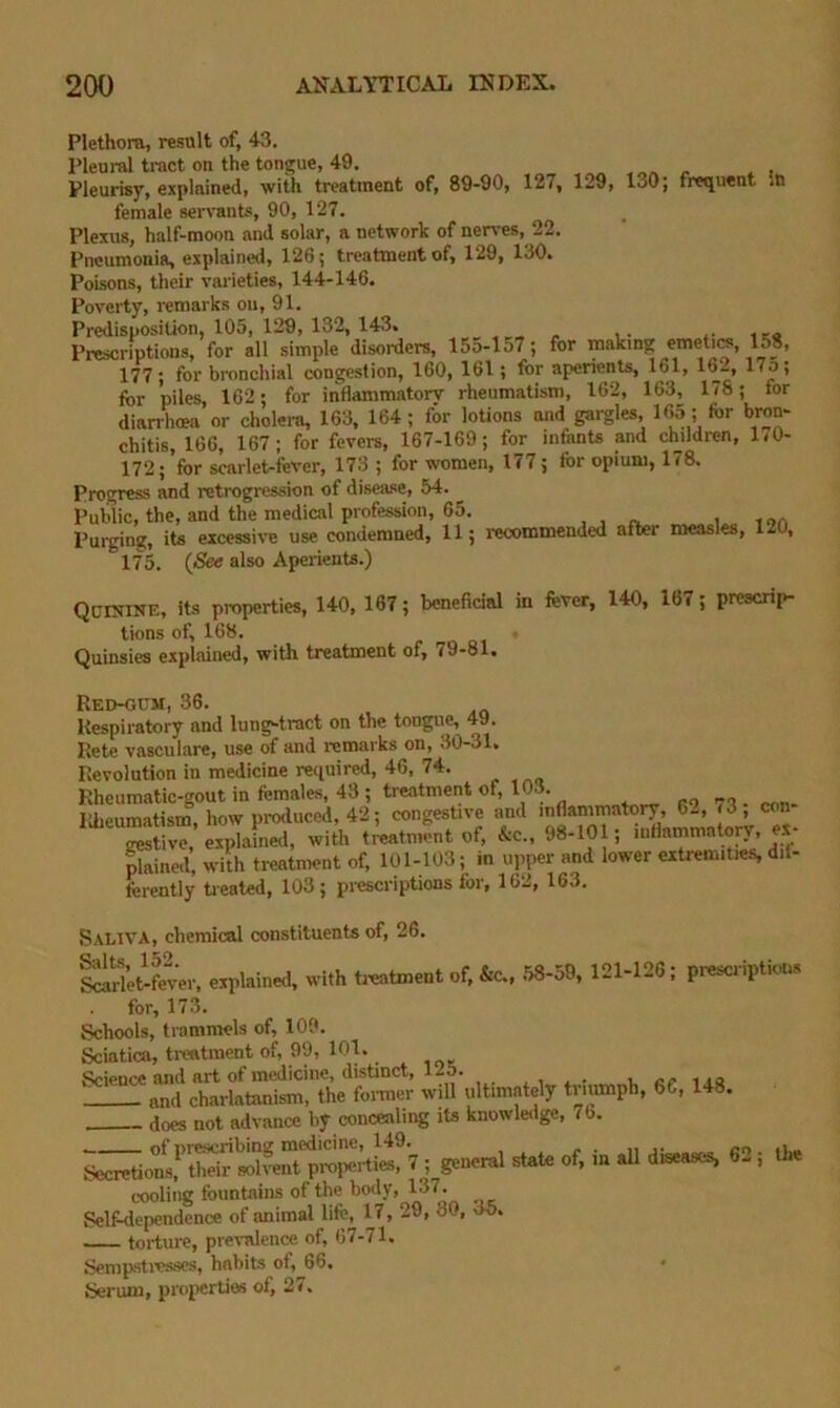 Plethora, result of, 43. Pleural tract on the tongue, 49. , Pleurisy, explained, with treatment of, 89-90, 127, 129, 130; frequent ,t> female servants, 90, 127. Plexus, half-moon and solar, a network of nen-es, 22. Pneumonia, explained, 126; treatment of, 129, 130. Poisons, their var ieties, 144-146. Poverty, remarks on, 91. Predisposition, 105, 129, 132, 143. Prescriptions, for all simple disorfers, 15o-157; for making emetics, 15_8, 177; for bronchial congestion, 160, Ibl; for aperients, 161, for piles, 162; for inflammatory rheumatism, 162, 163, 178; for diarrhoea or cholera, 163, 164; for lotions and gargles, 165; for bron- chitis, 166, 167; for fevers, 167-169; for infants and children, 170- 172; ’for scarlet-fever, 173 ; for women, 177; for opium, 178. Progress and retrogression of disease, 54. Public, the, and the medical profession, 65. Purging, its excessive use condemned, 11; i-ecommended after measles, 120, 175. {See also Aperients.) QuntiNE, its properties, 140, 187; beneficial in fever, 140, 167; prescrip- tions of, 168. Quinsies explained, with treatment of, 79-81. Red-GCM, 36. Respiratory and lung-tract on the tongue, 49. Rete vasculare, use of and remarks on, 30-31, Revolution in medicine required, 46, 74. Rheumatic-gout in females, 43 ; treatment of, 103. + „ ro 70 . pnn- lOieumatism, how produced, 42; congestive and inflammatory, 6^, (3, con gestive, explained, with treatment of, &c„ 98-101; mllainmatory, ex- ^ined, with treatment of, 101-103; in upper and lower extremities, dil- ferently tieated, 103 ; prescriptions for, 162, 163. Saliva, chemical constituents of, 26. lirieifever, explained, with tieatment of, &c.. .58-59, 121-126 ; prescriptions for, 173. Schools, trammels of, 109. Sciatica, treatment of, 99, 101. Science and art of medicine, distinct, 125. ^ . i, rr 1 .a and charlatanism, the former will ultimately triumph, 66, 148. . does not advance hy concealii^ its knowletlge, 7b. ^ . 1.10 — of prescribing medicine, 149.^ «? nmtV'l’tiGS. ^retio;;‘'‘thriVroIvent properties, 7 ; general state of, in all diseases, 62 ; the cooling fountains of the body, 137. Self-dependence of animal lifc, 17, 29, 30, do* torture, prevalence of, 67-71. Sempstivs-scs, habits of, 66. Serum, properties of, 2<.