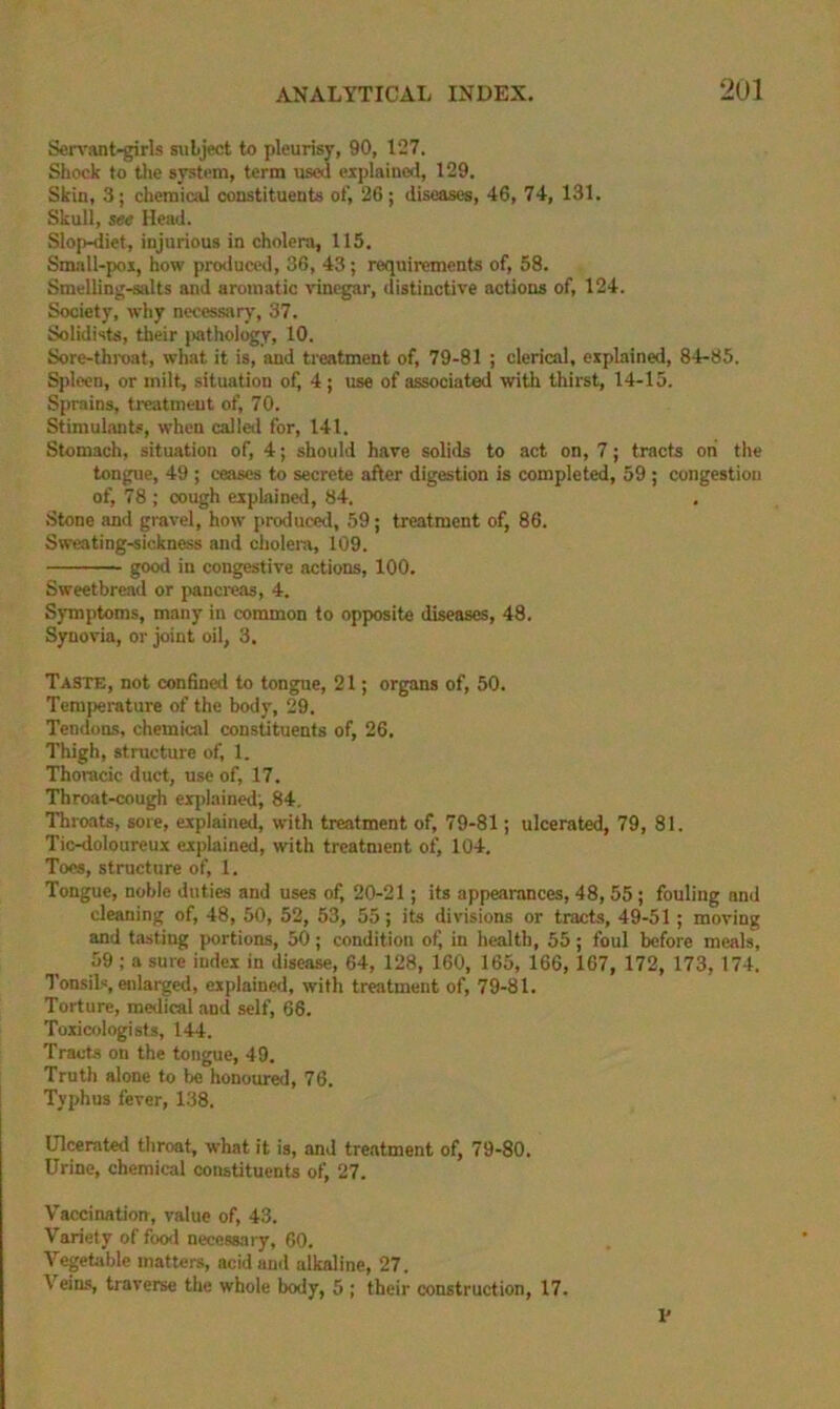 Sen’ant-girls subject to pleurisy, 90, 127. Shock to the system, terra used explained, 129. Skin, 3; chemical constituents of, 26; diseases, 46, 74, 131. Skull, SM Head. SlojMliet, injurious in cholera, 115. Sm.all-poi, how pro<luced, 36, 43 ; requirements of, 58. Smelling-salts and aromatic vinegar, distinctive actions of, 124. Society, why necessary, 37. Solidists, their jmthology, 10. Sore-throat, what it is, and treatment of, 79-81 ; clerical, explained, 84-85. Spleen, or milt, situation of) 4 ; use of associated with thirst, 14-15. Sprains, treatment of, 70. Stimul.-uits, when called for, 141. Stomach, situation of, 4; should have solids to act on, 7; tracts oh the tongue, 49 ; ceases to secrete after digestion is completed, 59 ; congestion of, 78 ; cough explained, 84. Stone and gravel, how produced, 59; treatment of, 86. Sweating-sickness and cholera, 109. good in congestive actions, 100. Sweetbread or pancreas, 4. Symptoms, many in common to opposite diseases, 48. Synovia, or joint oil, 3. Taste, not confined to tongue, 21; organs of, 50. Temperature of the body, 29. Tendons, chemical constituents of, 26. Thigh, structure of, 1. Thoracic duct, use of, 17. Throat-cough eijilained', 84, Throats, sore, explained, with treatment of, 79-81; ulcerated, 79, 81. Tic-doloureux explained, with treatment of) 104. Toes, structure of, 1. Tongue, noble duties and uses of, 20-21; its appearances, 48, 55; fouling and cleaning of, 48, 50, 52, 53, 55; its divisions or tracts, 49-51; moving and tasting portions, 50; condition of) in health, 55; foul before meals, 59; a sure index in disease, 64, 128, 160, 165, 166, 167, 172, 173, 174. Tonsils, ejilarged, explained, with treatment of, 79-81. Torture, medical and self, 66. Toxicrjlogists, 144. Tracts on the tongue, 49. Truth alone to be honoured, 76. Typhus fever, 138. Ulcerated throat, what it is, and treatment of, 79-80. Urine, chemical constituents of, 27. Vaccination, value of, 43. Variety of foo<l necessary, 60. Vegetable matters, acidaml alkaline, 27. Vein.*!, traverse the whole body, 5 ; their construction, 17. 1'