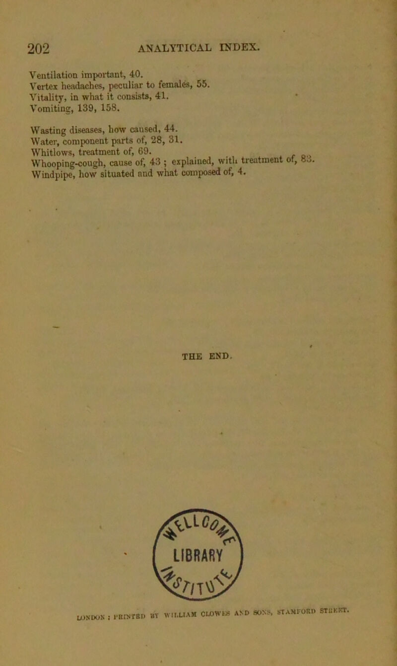 Ventilation impoi-tant, 40. Vertex headaches, peculiar to females, 55. Vitality, in what it consists, 41. Vomiting, 139, 158. Wasting diseases, how caused, 44. Water, component parts of, 28, 31. Whitlows, treatment of, 69. Whooping-cough, cause of, 43 ; explained, with treatment of, 83. Windpipe, how situated and what composed of, 4. THE END. LONDON ! FRINTBD BT WILLIAM CLOWIS AND SONS. STAMI'ORD STUKKT.