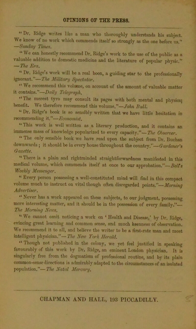 OPINIONS OF THE PRESS, “ Dr. Ridge writes like a man who thoroughly understands his subject. We know of no work which commends itself so strongly as the one before us.” —Sunday Times. “ We can honestly recommend Dr. Ridge’s work to the use of the public as a valuable addition to domestic medicine and the literature of popular physic.” — The Era. “ Dr. Ridge’s work will be a real boon, a guiding star to the professionally ignorant.”—The Military Spectator. “ We recommend this volume, on account of the amount of valuable matter it contains.”—Baity Teleyraph. The merest tyro may consult its pages with both mental and physicaj benefit. We therefore recommend this volume.”—/oAn DuU. ‘ Dr. Ridge s book is so sensibly written that we have little hesitation in recommending it.”—Economist, “ This work is well written as a literary production, and it contains an immense mass of knowledge jwpularized to every capacity.”—The Observer. “ The only .sensible book we have read upon the subject from Dr. Buchan downwards ; it should be in every house throughout the countiy.’’—Gardener's Gazette. “ There is a plain and rightminded straightforwardness manifested in this medical volume, which commends itself at once to our approb.ation.” Belts Weekly Messenger. “ Every pei-son possessing a well-constituted mind will find in this compact volume much to instruct on vital though often disregarded points.”—Morning Advertiser. “ Never has a work appeared on these subjects, to our judgment, pofsessing more interesting matter, and it should be in the possession of every family.”— The Momhuj News. ” We cannot omit noticing a work on ‘ Health and Disease,’ by Dr. Ridge, evincing great learning and common sense, and much keenness of observation. We recommend it to all, and believe the writer to be a first-rate man and most intelligent physician.”— The New York Herald. “ Though not published in the colony, we yet feel justified in speaking favourably of this work by Dr. Ridge, an eminent London physician. It is singularly free from the dogmatism of professional routine, and by its plain common-sense directions is admirably adaptetl to the circumstances of an isolated population.”—The Natal Mercury.